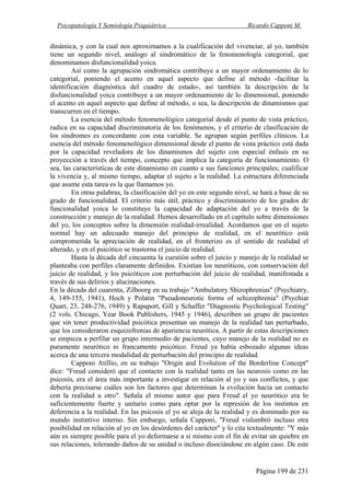 Psicopatología Y Semiología Psiquiátrica Ricardo Capponi M.
Página 199 de 231
dinámica, y con la cual nos aproximamos a la cualificación del vivenciar, al yo, también
tiene un segundo nivel, análogo al sindromático de la fenomenología categorial, que
denominamos disfuncionalidad yoica.
Así como la agrupación sindromática contribuye a un mayor ordenamiento de lo
categorial, poniendo el acento en aquel aspecto que define al método -facilitar la
identificación diagnóstica del cuadro de estado-, así también la descripción de la
disfuncionalidad yoica contribuye a un mayor ordenamiento de lo dimensional, poniendo
el acento en aquel aspecto que define al método, o sea, la descripción de dinamismos que
transcurren en el tiempo.
La esencia del método fenomenológico categorial desde el punto de vista práctico,
radica en su capacidad discriminatoria de los fenómenos, y el criterio de clasificación de
los síndromes es concordante con esta variable. Se agrupan según perfiles clínicos. La
esencia del método fenomenológico dimensional desde el punto de vista práctico está dada
por la capacidad reveladora de los dinamismos del sujeto con especial énfasis en su
proyección a través del tiempo, concepto que implica la categoría de funcionamiento. O
sea, las características de este dinamismo en cuanto a sus funciones principales; cualificar
la vivencia y, al mismo tiempo, adaptar el sujeto a la realidad. La estructura diferenciada
que asume esta tarea es la que llamamos yo.
En otras palabras, la clasificación del yo en este segundo nivel, se hará a base de su
grado de funcionalidad. El criterio más útil, práctico y discriminatorio de los grados de
funcionalidad yoica lo constituye la capacidad de adaptación del yo a través de la
construcción y manejo de la realidad. Hemos desarrollado en el capítulo sobre dimensiones
del yo, los conceptos sobre la dimensión realidad-irrealidad. Acordamos que en el sujeto
normal hay un adecuado manejo del principio de realidad, en el neurótico está
comprometida la apreciación de realidad, en el fronterizo es el sentido de realidad el
alterado, y en el psicótico se trastorna el juicio de realidad.
Hasta la década del cincuenta la cuestión sobre el juicio y manejo de la realidad se
planteaba con perfiles claramente definidos. Existían los neuróticos, con conservación del
juicio de realidad, y los psicóticos con perturbación del juicio de realidad, manifestada a
través de sus delirios y alucinaciones.
En la década del cuarenta, Zilboorg en su trabajo "Ambulatory Shizophrenias" (Psychiatry,
4, 149-155, 1941), Hoch y Polatin "Pseudoneurotic forms of schizophrenia" (Psychiat
Quart, 23, 248-276, 1949) y Rapaport, Gill y Schaffer "Diagnostic Psychological Testing"
(2 vols. Chicago, Year Book Publishers, 1945 y 1946), describen un grupo de pacientes
que sin tener productividad psicótica presentan un manejo de la realidad tan perturbado,
que los consideraron esquizofrenias de apariencia neurótica. A partir de estas descripciones
se empieza a perfilar un grupo intermedio de pacientes, cuyo manejo de la realidad no es
puramente neurótico ni francamente psicótico. Freud ya había esbozado algunas ideas
acerca de una tercera modalidad de perturbación del principio de realidad.
Capponi Atillio, en su trabajo "Origin and Evolution of the Borderline Concept"
dice: "Freud consideró que el contacto con la realidad tanto en las neurosis como en las
psicosis, era el área más importante a investigar en relación al yo y sus conflictos, y que
debería precisarse cuáles son los factores que determinan la evolución hacia un contacto
con la realidad u otro". Señala el mismo autor que para Freud el yo neurótico era lo
suficientemente fuerte y unitario como para optar por la represión de los instintos en
deferencia a la realidad. En las psicosis el yo se aleja de la realidad y es dominado por su
mundo instintivo interno. Sin embargo, señala Capponi, "Freud vislumbró incluso otra
posibilidad en relación al yo en los desórdenes del carácter" y lo cita textualmente: "Y más
aún es siempre posible para el yo deformarse a sí mismo con el fin de evitar un quiebre en
sus relaciones, tolerando daños de su unidad o incluso disociándose en algún caso. De este
 