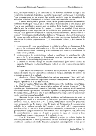 Psicopatología Y Semiología Psiquiátrica Ricardo Capponi M.
Página 200 de 231
modo, las inconsecuencias y las chifladuras de los hombres resultarían análogas a sus
perversiones sexuales en el sentido de ahorrarles represiones". Más tarde, en el mismo año,
Freud reconocerá que en las neurosis hay también un cierto grado de alienación de la
realidad en su intento de reconstruir la realidad, como en el caso de las psicosis.
Capponi Atillio plantea que son Frosch y Bion quienes continuarán aclarando los
problemas abiertos por Freud, y en su texto señala: "Frosch retornó la tarea iniciada por
Freud e hizo significativos avances con sus análisis de la función yoica de contacto y
relación con la realidad, como del sentido y examen de realidad. Estos aportes
contribuyeron en forma importante en la evaluación más precisa del contacto con la
realidad y han permitido diferenciar el carácter psicótico (fronterizos) de las neurosis y
psicosis". Continúa comentando el trabajo de Frosch: "Uno podría subdividir la interacción
del yo con su medio ambiente y con los objetos en tres componentes funcionales: 1) la
relación con la realidad propiamente tal; 2) el sentimiento de realidad y, 3) el examen de
realidad.
1. Los trastornos del yo en su relación con la realidad se reflejan en distorsiones de la
percepción, fenómenos relacionados con la falta de límites, alucinaciones y delirios.
También se revelará en conductas y actitudes bizarras que llamarán la atención en su
medio social y cultural.
2. Los trastornos en los sentimientos de realidad se manifiestan por una alteración en la
percepción del sí mismo con un distorsionado rasgo de concretismo, como son los
sentimientos de irrealidad y despersonalización.
3. El examen de realidad incluye los factores mencionados, pero implica además la
capacidad de llegar a conclusiones lógicas a partir de las auto-observaciones de dichos
fenómenos.
Según Frosch los fronterizos a diferencia de los psicóticos no tendrían compro-
metida esta tercera función. Otros autores confirman la posición intermedia del limítrofe en
su contacto y manejo de la realidad.
Gunderson y Singer, "Defining borderline patients: an overview" (Am. J. of Psych.
1975, 132: 1-10) describen que los pacientes limítrofes dan respuestas bizarras, dereísticas,
ilógicas, y primitivas en el test de Rorschach.
Para Giovacchini, "The Many sides of Helplessness: The Borderline patient" (Cap.
6, Le Boit-Capponi, 1979), dos características definen al paciente fronterizo "(1) la
capacidad para descompensarse con mucha facilidad y caer en un estado psicótico desde el
cual él rápidamente logra retornar a su anterior equilibrio y (2) su precario ajuste y manejo
del mundo externo, debido a su falta de capacidad adaptativa para poder lidiar e interactuar
con las complicaciones de la realidad".
Hablamos de apreciación de realidad y sentido de realidad como función yoica en
una perspectiva similar a la desarrollada por la escuela psicoanalítica englobada bajo el
término de juicio. L. Bellak et al. (1973) (Larraín, 1986) señalan tres factores principales
como componentes de la función yoica del juicio: a) Anticipación de consecuencias
probables de la conducta intentada; b) Extensión o grado en el cual el comportamiento
manifiesto refleja la conciencia de sus probables consecuencias, como también el grado en
que se repite un comportamiento que manifiesta un juicio desadaptativo; y c) Adecuación
del comportamiento o grado en el cual la persona es capaz de ponerse a tono
emocionalmente con aspectos relevantes de la realidad externa.
Para H. Hartmann (1939) (Larraín, 1986) el principio de realidad implica la
habilidad para anticipar el futuro y plantear que los seres humanos dirigen sus acciones de
acuerdo con secuencias anticipadas de eventos, aunque en áreas importantes es raro que se
 