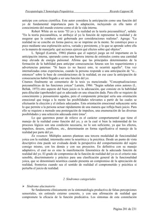 Psicopatología Y Semiología Psiquiátrica Ricardo Capponi M.
Página 201 de 231
anticipe con certeza científica. Este autor considera la anticipación como una función del
yo de fundamental importancia para la adaptación, incluyendo en ella tanto el
conocimiento del mundo externo como el de la vida interna.
Robert White en su texto "El yo y la realidad en la teoría psicoanalítica", señala:
"En la teoría psicoanalítica, se atribuye al yo la función de representar la realidad y de
asegurar que la conducta esté gobernada por consideraciones realistas". Agrega: "La
realidad no se concibe en forma pasiva; no se imprime en la mente. Se construye poco a
poco mediante una exploración activa, variada y persistente, y lo que se aprende sobre ella
es la manera de manejarla: qué acciones ejercen qué efectos sobre qué objetos".
L. Spiegel (Larraín, 1986) plantea que el superyó juega un rol importante en la
anticipación interna, operando como una barrera interna de estímulos contra una cantidad
muy elevada de energía pulsional. Afirma que las principales determinantes de la
formación de la habilidad para anticipar consecuencias futuras son los requerimientos y
advertencias paternas: "Si haces (o no haces) esto, te ocurrirá aquello". Una vez
internalizadas estas experiencias, cuando la persona responde a una anticipación de "si...
entonces" sobre la base de consideraciones de la realidad, en ese caso la anticipación de
consecuencias habrá llegado a ser una función del yo.
Citamos finalmente un comentario de la tesis ya mencionada: "Conceptualizaciones
psicoanalíticas de las funciones yoicas" Larraín, 1986: "Según señalan estos autores (L.
Bellak, 1973) otro aspecto del buen juicio es la adecuación, que consiste en la habilidad
para dilucidar (aprehender) qué es adecuado en una situación dada. Para ello se requiere de
conocimiento y pensamiento agudos, pero el componente principal sería una orientación
emocional que traiga a la mente las posibilidades relevantes a partir de las cuales se
efectuarán la elección y el énfasis adecuados. Esta orientación emocional subyacente sería
lo que permite a la persona actuar rápidamente de una manera que refleja buen juicio. Para
ello se requiere a menudo una postergación de impulsos, una enumeración de las diversas
posibilidades y una selección adecuada entre éstas".
Lo que queremos poner de relieve es el carácter comportamental que tiene el
manejo de la realidad como función del yo, y en la cual si bien la indemnidad de los
procesos lógicos son una condición necesaria, no lo son suficiente, ya que los efectos,
impulsos, deseos, conflictos, etc., determinarán en forma significativa el manejo de la
realidad por parte del yo.
En resumen: Múltiples autores plantean una tercera modalidad de funcionalidad
yoica con la realidad, intermedia entre la neurótica y la psicótica. Desde un punto de vista
descriptivo ésta puede ser evaluada desde la perspectiva del comportamiento del sujeto
consigo mismo, con los demás y con sus proyectos. En definitiva con su manejo
adaptativo, el cual no es sino la manifestación fenoménica de la adecuada función de
realidad del yo. El grado de compromiso de la función de realidad del yo es el criterio más
sensible, discriminatorio y práctico para una clasificación general de la funcionalidad
yoica, que se denominará neurótica cuando presenta un compromiso de la apreciación de
realidad, fronteriza cuando sea el sentido de realidad el comprometido y psicótica si
perturba el juicio de realidad.
2. Síndromes categoriales
Síndrome alucinatorio
Se fundamenta clínicamente en la sintomatología productiva de falsas percepciones
sensoriales, sin estímulo externo concreto, y con una afirmación de realidad que
compromete la eficacia de la función predicativa. Los síntomas de esta constelación
 