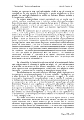 Psicopatología Y Semiología Psiquiátrica Ricardo Capponi M.
Página 202 de 231
implican, en consecuencia, una experiencia psíquica referida a una vía sensorial no
estimulada por las vías normales de información y, además, asimilada por un juicio
alterado. La experiencia alucinatoria es también un fenómeno delirioso, deliroide o
delirante primario implícitos.
Su aparición psicopatológica comienza generalmente por ser insólita para el
paciente, para luego naturalizarse según el contexto o sustrato clínico que la mantiene.
Estos síntomas ocurren en estados de conciencia alterada, como el delirium, en psico-
orgánicos demenciados, en psicosis mayores: esquizofrenias y psicosis maníaco depresiva,
en estados psicorreactivos de dominio afectivo y en situaciones experimentales y límites,
de deprivación sensorial.
Si bien las alucinaciones pueden aparecer bajo cualquier modalidad sensorial,
auditiva, visual, táctil, gustativa, cenestésica, las de mayor frecuencia clínica son las
auditivas. Si el paciente que oye voces está con conciencia clara, en el juego sistémico de
su personalidad no está dominando la efectividad desorbitada y no hay una organicidad
evidente, se da un tipo de alucinación auditiva que está señalando inequívocamente un
proceso esquizofrénico. Y con más neta significación clínica; el paciente oye que personas
sin cuerpo presente hablan entre sí acerca del paciente refiriéndose a él como a una tercera
persona en forma ominosa, y sin que los contenidos demenciadores sean claramente
informados sensorialmente. El paciente sabe que lo comentan menoscabando su dignidad
personal, reduciendo su imagen, menospreciándolo, pero no logra definir más las acusacio-
nes y denuncias. Otras veces comentan siempre animosamente cada una de sus acciones u
oye voces que repiten sus pensamientos. Rara vez identifica a los comentadores
murmurantes, reduciendo su experiencia a un saberse centralmente hostilizado,
amenazado, indignizado, llamando la atención la necesidad pasiva con que el paciente
vivencia estas experiencias psicopatológicas.
La vulnerabilidad de la función predicativa asociada a la productividad alucina-
toria, está marcada por la afirmación de realidad que adjudica a la experiencia alucinatoria
y la facilidad con que construye ideas delirantes secundarias a ellas, y que en primeras
etapas comienzan como interpretaciones vagas e inestables, para luego adoptar un carácter
incorregible y persistente que sí se emancipan de la experiencia sensorial inicial.
Las alucinaciones en los estados afectivos, del círculo afectivo tanto depresivo
como expansivo son congruentes de manera obvia en sus contenidos y significaciones con
el afecto dominante del paciente. También son congruentes con aquel en los estados
psicorreactivos situacionales. En los cuadros clínicos en que la oscuridad de conciencia es
el fenómeno central psicopatológico, las alucinaciones adoptan mayormente la vía visual
con características que varían en su ordenación temporal y espacial según el cuadro
determinante. Arrecian en horas vespertinas y nocturnas, retroceden en horas tempranas.
Son zoomórficas y a veces liliputienses en el delirium alcohólico. En los estados
psicoorgánicos las alucinaciones son extremadamente propias y referidas al pasado remoto
del paciente. Reaparecen antiguas figuras del pasado, con las que la muerte o la separación
puso término a una comunicación importante. Son vistos y oídos los seres significativos de
su pasado remoto, y el paciente parece haber roto la barrera vivencial entre lo recordado y
lo visto y oído aquí y ahora.
Los efectos alucinatorios de drogas son de vivida riqueza sensorial, y suelen
aparecer bajo desmesuradas dimensiones de inestable presencia. La deprivación sensorial
sugiere fuertemente que la ración informativa que se requiere para un adecuado
rendimiento psíquico global, y especialmente referido a la dimensión realidad-irrealidad,
requiere de un rango óptimo, que si es sobrepasado, o si es minimizado, rompe la barrera
dramática de la esfera subjetiva interna y la objetiva externa. De aquí que la productividad
 