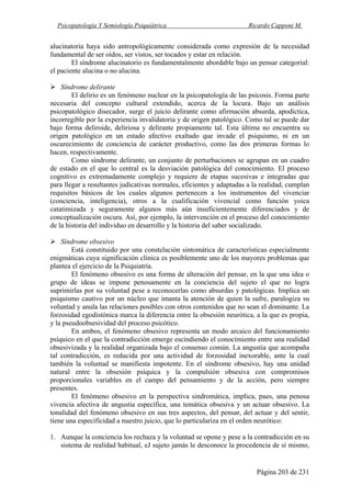 Psicopatología Y Semiología Psiquiátrica Ricardo Capponi M.
Página 203 de 231
alucinatoria haya sido antropológicamente considerada como expresión de la necesidad
fundamental de ser oídos, ser vistos, ser tocados y estar en relación.
El síndrome alucinatorio es fundamentalmente abordable bajo un pensar categorial:
el paciente alucina o no alucina.
Síndrome delirante
El delirio es un fenómeno nuclear en la psicopatología de las psicosis. Forma parte
necesaria del concepto cultural extendido, acerca de la locura. Bajo un análisis
psicopatológico disecador, surge el juicio delirante como afirmación absurda, apodíctica,
incorregible por la experiencia invalidatoria y de origen patológico. Como tal se puede dar
bajo forma deliroide, deliriosa y delirante propiamente tal. Esta última no encuentra su
origen patológico en un estado afectivo exaltado que invade el psiquismo, ni en un
oscurecimiento de conciencia de carácter productivo, como las dos primeras formas lo
hacen, respectivamente.
Como síndrome delirante, un conjunto de perturbaciones se agrupan en un cuadro
de estado en el que lo central es la desviación patológica del conocimiento. El proceso
cognitivo es extremadamente complejo y requiere de etapas sucesivas e integradas que
para llegar a resultantes judicativas normales, eficientes y adaptadas a la realidad, cumplan
requisitos básicos de los cuales algunos pertenecen a los instrumentos del vivenciar
(conciencia, inteligencia), otros a la cualificación vivencial como función yoica
catatimizada y seguramente algunos más aún insuficientemente diferenciados y de
conceptualización oscura. Así, por ejemplo, la intervención en el proceso del conocimiento
de la historia del individuo en desarrollo y la historia del saber socializado.
Síndrome obsesivo
Está constituido por una constelación sintomática de características especialmente
enigmáticas cuya significación clínica es posiblemente uno de los mayores problemas que
plantea el ejercicio de la Psiquiatría.
El fenómeno obsesivo es una forma de alteración del pensar, en la que una idea o
grupo de ideas se impone penosamente en la conciencia del sujeto el que no logra
suprimirlas por su voluntad pese a reconocerlas como absurdas y patológicas. Implica un
psiquismo cautivo por un núcleo que imanta la atención de quien la sufre, paralogiza su
voluntad y anula las relaciones posibles con otros contenidos que no sean el dominante. La
forzosidad egodistónica marca la diferencia entre la obsesión neurótica, a la que es propia,
y la pseudoobsesividad del proceso psicótico.
En ambos, el fenómeno obsesivo representa un modo arcaico del funcionamiento
psíquico en el que la contradicción emerge escindiendo el conocimiento entre una realidad
obsesivizada y la realidad organizada bajo el consenso común. La angustia que acompaña
tal contradicción, es reducida por una actividad de forzosidad inexorable, ante la cual
también la voluntad se manifiesta impotente. En el síndrome obsesivo, hay una unidad
natural entre la obsesión psíquica y la compulsión obsesiva con compromisos
proporcionales variables en el campo del pensamiento y de la acción, pero siempre
presentes.
El fenómeno obsesivo en la perspectiva sindromática, implica, pues, una penosa
vivencia afectiva de angustia específica, una temática obsesiva y un actuar obsesivo. La
tonalidad del fenómeno obsesivo en sus tres aspectos, del pensar, del actuar y del sentir,
tiene una especificidad a nuestro juicio, que lo particulariza en el orden neurótico:
1. Aunque la conciencia los rechaza y la voluntad se opone y pese a la contradicción en su
sistema de realidad habitual, eJ sujeto jamás le desconoce la procedencia de sí mismo,
 