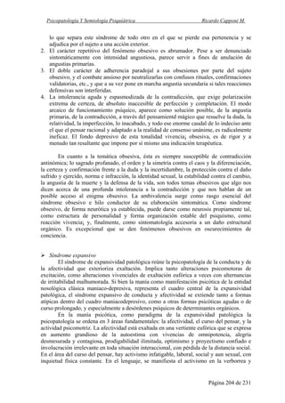 Psicopatología Y Semiología Psiquiátrica Ricardo Capponi M.
Página 204 de 231
lo que separa este síndrome de todo otro en el que se pierde esa pertenencia y se
adjudica por el sujeto a una acción exterior.
2. El carácter repetitivo del fenómeno obsesivo es abrumador. Pese a ser denunciado
sintomáticamente con intensidad angustiosa, parece servir a fines de anulación de
angustias primarias.
3. El doble carácter de adherencia paradojal a sus obsesiones por parte del sujeto
obsesivo, y el combate ansioso por neutralizarlas con confusos rituales, confirmaciones
validatorias, etc., y que a su vez pone en marcha angustia secundaria si tales reacciones
defensivas son interferidas.
4. La intolerancia aguda y espasmodizada de la contradicción, que exige polarización
extrema de certeza, de absoluto inaccesible de perfección y completación. El modo
arcaico de funcionamiento psíquico, aparece como solución posible, de la angustia
primaria, de la contradicción, a través del pensamientd mágico que resuelve la duda, la
relatividad, la imperfección, lo inacabado, y todo ese enorme caudal de lo indeciso ante
el que el pensar racional y adaptado a la realidad de consenso unánime, es radicalmente
ineficaz. El fondo depresivo de esta tonalidad vivencia¡ obsesiva, es de rigor y a
menudo tan resaltante que impone por sí mismo una indicación terapéutica.
En cuanto a la temática obsesiva, ésta es siempre susceptible de contradicción
antinómica; lo sagrado profanado, el orden y la simetría contra el caos y la diferenciación,
la certeza y confirmación frente a la duda y la incertidumbre, la protección contra el daño
sufrido y ejercido, norma e infracción, la identidad sexual, la estabilidad contra el cambio,
la angustia de la muerte y la defensa de la vida, son todos temas obsesivos que algo nos
dicen acerca de una profunda intolerancia a la contradicción y que nos hablan de un
posible acceso al enigma obsesivo. La ambivalencia surge como rasgo esencial del
síndrome obsesivo e hilo conductor de su elaboración sintomática. Como síndrome
obsesivo, de forma neurótica ya establecida, puede darse como neurosis propiamente tal,
como estructura de personalidad y forma organización estable del psiquismo, como
reacción vivencia¡ y, finalmente, como sintomatología accesoria a un daño estructural
orgánico. Es excepcional que se den fenómenos obsesivos en oscurecimientos de
conciencia.
Síndrome expansivo
El síndrome de expansividad patológica reúne la psicopatología de la conducta y de
la afectividad que exterioriza exaltación. Implica tanto alteraciones psicomotoras de
excitación, como alteraciones vivenciales de exaltación eufórica a veces con alternancias
de irritabilidad malhumorada. Si bien la manía como manifestación psicótica de la entidad
nosológica clásica maniaco-depresiva, representa el cuadro central de la expansividad
patológica, el síndrome expansivo de conducta y afectividad se extiende tanto a formas
atípicas dentro del cuadro maniacodepresivo, como a otras formas psicóticas agudas o de
curso prolongado, y especialmente a desórdenes psíquicos de determinantes orgánicos.
En la manía psicótica, como paradigma de la expansividad patológica la
psicopatología se ordena en 3 áreas fundamentales: la afectividad, el curso del pensar, y la
actividad psicomotriz. La afectividad está exaltada en una vertiente eufórica que se expresa
en aumento grandioso de la autoestima con vivencias de omnipotencia, alegría
desmesurada y contagiosa, prodigabilidad ilimitada, optimismo y proyectismo confiado e
involucración irrelevante en toda situación interaccional, con pérdida de la distancia social.
En el área del curso del pensar, hay activismo infatigable, laboral, social y aun sexual, con
inquietud física constante. En el lenguaje, se manifiesta el activismo en la verborrea y
 