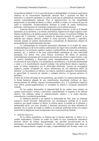 Psicopatología Y Semiología Psiquiátrica Ricardo Capponi M.
Página 205 de 231
locuacidad no habitual. Y en el curso del pensar la ideofugalidad o al menos la experiencia
subjetiva de un conocimiento hiperlúcido, ideación fácil y ocurrente sin filtro de
autocrítica. La atención espontánea se exalta en tanto que la capacidad de concentración se
muestra extremadamente reducida. Pese al hiperactivismo, no hay fatigabilidad
proporcional, la necesidad de dormir se reduce, la libido se exalta y la vivencia de goce de
salud es irreductible. Excepcionalmente dominan el cuadro de estado afirmaciones
deliroides o alucinaciones de contenidos congruentes con la euforia maniacal.
Aspectos clínicos vecinos al ámbito psicopatológico descrito, se dan en la llamada
hipomanía, en la ciclotimia, y en formas sintomáticas expansivas de origen orgánico como
formas encefalíticas y de parálisis general, hormonales, tóxicas. La esclerosis múltiple, los
tumores del 3' ventrículo, y formas frontales de demencia presenil. En general, se ha
señalado que ninguna afección cerebral es causa necesaria, suficiente y específica,
teniendo siempre un carácter desencadenante o precipitante de dimensiones latentes de
personalidad aún, insuficientemente descritas.
La sintomatología de excitación psicomotriz dominante en el cuadro de expan-
sividad patológica se da en los estados confusionales de origen tóxico (alcohol, anfetamina,
tirotoxicosis). La excitación cognitiva conduce a polimorfismos de temas como grandeza,
posesión, etc., y domina en las raras expansividades patológicas de clara reactividad
psicógena. Las hemos visto como bruscas inversiones del ánimo en pacientes
extremadamente presionados por la presión psicosocial que afecta la supervivencia, y que
de sentirse humillados y desprivados pasan instantáneamente, por inspiraciones o
revelaciones de tinte religioso, a la omnipotencia reivindicativa, a la posición desmesurada
e irreal, y a la transformación corporal exaltada. Este polimorfismo ideativo expansivo,
surge en íntima congruencia con la afectividad euforizada. Accesos de envergadura
expansiva pueden acompañar los inicios adolescentes de una hebefrenia difícil de
delimitar. La discordancia en esbozos, los matices catatónicos agregados frecuentemente,
la agresividad, la ausencia de síntoma y contagio afectivo, el payaseo grotesco, la
delimitan.
Existen dos formas del grupo de las parafrenias, que aluden a la expansividad patológica,
la forma fantástica plagada de una cuantificación desorbitada (millones de hijos,
entroncamientos de nobleza, riquezas inconmensurables, etc.). Y la parafrenia expansiva
cuyo delirio pseudo-megalomaniaco se acompaña de euforia y excitación psicomotriz
variable.
En los estados demenciales la hiperactividad de los seniles tiene siempre un
carácter perseverativo; vestirse y desvestirse constantemente, la logorrea es de pobreza
ideativa. Sin embargo, prima el empobrecimiento ideativo, y la triada memoria,
concentración y orientación perturbadas.
La demencia presenil y en especial la enfermedad de Pick, tiene un síndrome
expansivo inicial frecuente: hiperactivismo con incontinencia mórbida de la acción
impulsiva que puede conducir al delirio, la euforia pueril, la pérdida de la distancia y
oportunidad social, con actos absurdos y frecuente asociación con ideas delirantes de
grandeza. En su cuadro de estado se establece un síndrome prefrontal mórico con ruptura
esencial de la adaptación social incongruente con la conservación de fachada.
Síndrome depresivo
En la clínica psiquiátrica, es habitual que el término depresión se utilice en su
sentido sindromático. Connota un cuadro de estado en cuya constelación sintomática
destacan afectos de tristeza desesperanzada, una personal desvalorización de la
autoimagen, la despresentificación vivencial con referencia preferente tanto hacia un
pasado retrospectivamente cargado de culpa y responsabilidad mal llevadas, como a un
 