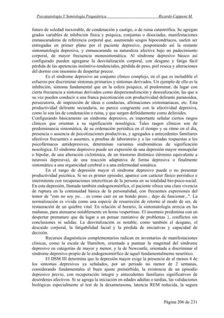Psicopatología Y Semiología Psiquiátrica Ricardo Capponi M.
Página 206 de 231
futuro de soledad inexorable, de condenación y castigo, o de ruina catastrófica. Se agregan
grados variables de inhibición física y psíquica, conjuntas o disociadas, manifestaciones
enmascaradoras de referencia corporal que, asumiendo sesgos hipocondríacos, suelen ser
entregadas en primer plano por el paciente depresivo, posponiendo así la restante
sintomatología depresiva, y enmascarando su naturaleza afectiva bajo un padecimiento
corporal, de mayor frecuencia monosintomática. Al síndrome depresivo básico así
configurado pueden agregarse la desvitalización corporal, con desgano y fatiga fácil
pérdida de las apetencias instintivo-tendenciales, pérdida de peso, piel reseca y alteraciones
del dormir con insomnio de despertar precoz.
Es el síndrome depresivo un conjunto clínico complejo, en el que es ineludible el
esfuerzo por discriminar síntomas primarios y síntomas derivados. Un ejemplo de ello es la
inhibición, síntoma fundamental que en la esfera psíquica, al predominar, da lugar con
cierta frecuencia a síntomas derivados como despersonalización y desrealización, las que a
su vez pueden conducir a una franca psicotización con productividad delirante paranoidea,
persecutoria, de imposición de ideas o conductas, afirmaciones erotomaniacas, etc. Esta
productividad delirante secundaria, no parece congruente con la afectividad depresiva,
como lo son las de condenación o ruina, y que surgen definidamente como deliroides.
Configurando básicamente un síndrome depresivo, es importante señalar ciertos rasgos
clínicos que orientan a su significación nosológica. Tales rasgos clínicos son de
predominancia sintomática, de su ordenación periódica en el tiempo y su ritmo en el día,
presencia o ausencia de psicotizaciones productivas, y agregados a antecedentes familiares
afectivos frecuentes o ausentes, a pruebas de laboratorio y a las variadas respuestas a los
psicofármacos antidepresivos, determinan variantes sindromáticas de significación
nosológica. El síndrome depresivo puede ser expresión de una depresión mayor monopolar
o bipolar, de una alteración ciclotímica, de un trastorno distímico (término equivalente a
neurosis depresiva), de una reacción adaptativa de forma depresiva o finalmente
sintomático a una organicidad cerebral o a una enfermedad somática.
En el rango de depresión mayor el síndrome depresivo puede o no presentar
productividad psicótica. Si no es primer episodio, aparece con carácter fásico periódico e
intermitente con recuperaciones intercríticas de la persona en su totalidad bio-psico-social.
En esta depresión, llamada también endogenomórfica, el paciente ofrece una clara vivencia
de ruptura en la continuidad básica de la personalidad, con frecuentes expresiones del
temor de "este no soy yo.. . es como caer en un hondo pozo... dejo de funcionar...". La
normalización es vivida como una especie de resurreción de retorno al modo de ser, de
restauración de un quiebre vital. En relación al horario, la sintomatología arrecia en las
mañanas, para atenuarse notablemente en horas vespertinas. El insomnio predomina con un
despertar prematuro que da lugar a un pensar rumiativo de problemas }, conflictos sin
conclusiones ni salidas. La desvitalización es notable, como también el desgano, el
descuido corporal, la fatigabilidad facial y la pérdida de iniciativas y capacidad de
decisión.
Recursos diagnósticos complementarios radican en inventarios de manifestaciones
clínicas, como la escala de Hamilton, orientada a puntuar la magnitud del síndrome
depresivo en categorías de mayor y menor, y la de Newcastle, orientada a discriminar el
síndrome depresivo propio de lo endogenomórfico de aquel fundamentalmente neurótico.
El DSM III determina que la depresión mayor exige la presencia de al menos 4 de
los síntomas depresivos ya señalados, por un período no menor de 2 semanas,
considerando fundamentales el buen ajuste premórbido, la existencia de un episodio
depresivo previo, con recuperación íntegra y antecedentes familiares significativos de
desórdenes afectivos. Si se agrega la iniciación en edades adultas o tardías, las validaciones
biológicas especialmente al test de la dexametasona, latencia REM reducida, la segura
 