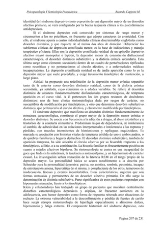 Psicopatología Y Semiología Psiquiátrica Ricardo Capponi M.
Página 207 de 231
identidad del síndrome depresivo como expresión de una depresión mayor de un desorden
afectivo primario, se verá configurado por la buena respuesta clínica a los psicofármacos
antidepresivos.
Si el síndrome depresivo está construido por síntomas de rango menor y
circunscritos a los no psicóticos, es frecuente que adopte caracteres de cronicidad. Con
ello, el síndrome apunta a cuatro individualidades clínicas discriminables englobales como
desorden distímico, y que requiere de al menos dos años de duración. Diferenciar las
subformas clínicas de depresión cronificada menor, es la base de indicaciones y manejo
terapéutico eficiente. Ellas son la depresión cronificada residual de un episodio depresivo
afectivo mayor monopolar o bipolar, la depresión menor de connotación disfuncional
caracterológica, el desorden distímico subafectivo y la disforia crónica secundaria. Esta
última surge como elemento secundario dentro de un cuadro de perturbaciones tipificadas
como neuróticas y no pertenecientes al círculo afectivo, o a enfermedades médicas
incapacitadoras. La depresión cronificada residual es de tardía aparición como lo es la
depresión mayor que suele precederla, y exige tratamiento timoléptico de mantención, a
largo plazo.
Akiskal ha propuesto una redefinición de la depresión menor crónica separable
tanto de la anterior como desorden distímico residual, como de la disforia crónica
secundaria, ya señalada, cuyo comienzo es a edades variables. Se refiere al desorden
distímico de alcances fundamentalmente disfuncionales caracterológicos, de temprana
aparición en el curso vital. A él pertenecen los dos grupos restantes de desórdenes
distímicos: uno de base clínica sintomatológica dada por rasgos de carácter, no
susceptibles de modificación por timolépticos, y otro que denomina desorden subafectivo
distímico, que pertenecería al círculo afectivo, y claramente modificable por timolépticos.
El síndrome depresivo que manifiesta un desorden distímico fundamentalmente de
estructura caracterológica, constituye el grupo mayor de la depresión menor crónica o
desorden distímico. Se asocia con frecuencia a la adicción a drogas, al abuso alcohólico y a
trastornos de la conducta alimentaria. Predominan rasgos de dependencia, de intolerancia
al cambio, de adhesividad en las relaciones interpersonales e intolerancia a las rupturas y
pérdidas, con mezclas intermitentes de histrionismos y repliegues esquizoideos. Es
marcada su asociación con historias vitales de temprana pérdida de uno o ambos padres, o
de quiebres familiares y hogares deshechos. El desorden distímico subafectivo, también de
aparición temprana, ha sido adscrito al círculo afectivo por su favorable respuesta a los
timolépticos, al litio, o a su combinación. La historia familiar es frecuentemente positiva en
cuanto a estados afectivos bipolares. Su sintomatología se centra en una incapacidad de
goce que linda en la anhedonia, la tendencia a autoinculparse, y un hipersomnio de carácter
evasor. La investigación señala reducción de la latencia REM en el rango propio de la
depresión mayor. La personalidad básica se acerca notablemente a la descrita por
Schneider para la personalidad depresiva: pasiva, no asertiva, sombría, pesimista, incapaz
de entretención amena, hipercrítica de sí misma, y complaciente de los otros, temerosos de
inadecuación, fracaso y eventos inconfortables. Estas características, sugieren que son
formas atenuadas y permanentes de un desorden afectivo primario. De ello surge la
denominación de distimia subafectiva. Parte significativa de estos pacientes responden con
hipomanías atenuadas, frente a los timolépticos.
Klein y colaboradores han trabajado un grupo de pacientes que muestran centralmente
disturbios caracterológicos depresivos y atípicos, de frecuente comienzo en la
adolescencia, con humor depresivo como forma de respuesta reiterada ante situaciones de
rechazo. La extrema vulnerabilidad a la desconfirmación y pérdida de fuentes de cariño
hace surgir abrupta sintomatología de hiperfagia especialmente a alimentos dulces,
hipersomnio y fatiga extrema. El componente histeroide del síndrome depresivo, está
 
