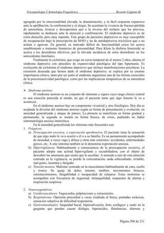 Psicopatología Y Semiología Psiquiátrica Ricardo Capponi M.
Página 208 de 231
agregado por la emocionalidad elevada, la dramatización, y la fácil respuesta expansiva
ante la aprQbación, la confirmación y el elogio. Se acentúan la vivencia de fracaso-pérdida
de autoestima, tristeza y desesperanza que a la inversa del rechazo que les provoca,
rápidamente se deshacen ante la atención y confirmación. El síndrome depresivo es de
corta duración, pero muy repetido. Este grupo de pacientes depresivos es muy susceptible
de recuperación bajo la prescripción de MAO y no de antidepresivos tricíclicos que o no
actúan o agravan. En general, su marcado déficit de funcionalidad yoica los acerca
notablemente a trastorno fronterizo de personalidad. Para Klein la disforia histeroide se
acerca a los desórdenes afectivos, por la elevada incidencia de estos desórdenes en los
antecedentes familiares.
Finalmente la ciclotimia, que exige un curso temporal de al menos 2 años, alterna el
síndrome depresivo con episodios de expansividad patológica del tipo hipomanía. Es
excluyente de ciclotimia el síndrome depresivo que incluye manifestaciones psicóticas. La
extensión desusada que hemos dado al síndrome depresivo, se explica por su enorme
importancia clínica, tanto por ser junto al síndrome angustioso una de las formas esenciales
de la psicorreactividad patológica, como por las implicancias terapéuticas de su naturaleza
clínica.
Síndrome ansioso:
El síndrome ansioso es un conjunto de síntomas y signos cuyo rasgo clínico central
es una emoción parecida al miedo, en que el paciente teme que algo funesto le va a
acontecer.
En el síndrome ansioso hay un componente vivencial y otro fisiológico. Hoy día es
aceptada la división del síndrome ansioso según su forma de presentación y evolución, en
ansiedad generalizada y ataque de pánico. La primera se manifiesta en forma gradual y
permanente, la segunda se instala en forma brusca, de crisis, pudiendo no haber
sintomatología ansiosa intercrítica.
En la ansiedad generalizada los síntomas más frecuentes son:
1. Psíquicos:
a) Preocupación excesiva, o expectación aprehensiva: El paciente tiene la sensación
de que algo malo le va a ocurrir a él o a su familia. Es un pensamiento acompañado
de ansiedad, a veces vago y difuso y otras más concretos: accidentes, enfermedades
graves, etc. A este síntoma también se le denomina expectación ansiosa.
b) Hipervigilancia: Habitualmente a consecuencia de la preocupación excesiva, el
paciente adopta una actitud hipervigilante y escudriñadora, con el objeto de
descubrir las amenazas que siente que lo acechan. A menudo a raíz de esta atención
centrada en la vigilancia, se pierde la concentración, anda sobresaltado, irritable,
mal genio, insomne y fatigado.
c) Tensión motora: Malestar centrado en la musculatura habitualmente de cara, cuello
y tronco. Se queja de dolor, tensión, temblor, movimientos bruscos,
estremecimientos, fatigabilidad e incapacidad de relajarse. Estas molestias se
acompañan con frecuencia de inquietud, intranquilidad, respuestas de alarma y
respiración suspirosa.
2. Neurovegetativos:
a) Cardiovasculares: Taquicardia, palpitaciones y extrasístoles.
b) Respiratorias: Opresión precordial a veces irradiada al brazo, puntadas torácicas,
sensación subjetiva de dificultad respiratoria.
c) Gastrointestinales: Sequedad bucal, hipersalivación, bolo esofágico y nudo en la
garganta que pueden causar disfagia, hiperacidez, flatulencias, diarreas y
 