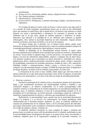 Psicopatología Y Semiología Psiquiátrica Ricardo Capponi M.
Página 209 de 231
estreñimiento.
d) Sistema nervioso: Parestesias, palidez, mareos, alergias diversas y temblores.
e) Piel: Sudores profusos, bochornos.
f) Olfralmológicas: Visión borrosa.
g) Genitourinarios: Poliaquiuria, a menudo metrorragia, frigidez, eyaculación precoz,
impotencia.
En el ataque de pánico el sujeto siente un brusco e intenso temor a que algo malo le
va a suceder de modo inmediato; generalmente piensa que se trata de una enfermedad
grave que amenaza su salud física, que lo puede llevar a la muerte o que amenaza su salud
psíquica con temor a descontrolarse o enloquecer. En ocasiones el paciente no sabe
realmente qué es lo que teme, dando un carácter espectral y misterioso al miedo,
abarcativo, que afectaría a la totalidad de su ser. Mientras unos enfermos se quedan
sobrecogidos, otros sienten la necesidad imperiosa de salir arrancando. Algunos desean
arrancar sin destino, otros hacia el médico o un servicio de urgencia.
Al mismo tiempo que el paciente vive el intenso temor pánico, puede sentir
fenómenos de despersonalización, desrealización y todos los síntomas psíquicos propios de
la ansiedad generalizada: expectación, hipervigilancia y tensión motora.
Paralelo al despliegue de la sintomatología ansiosa descrita, el sujeto siente
diversas manifestaciones somáticas de la ansiedad, que acentúa sus temores y desencadena
un círculo vicioso donde la angustia llega a niveles pavorosos. Los pacientes relatan que
llegan a un nivel de sufrimiento indescriptible, superior a cualquier tipo de dolor físico.
Los síntomas somáticos que se presentan con mayor frecuencia e intensidad son: disnea,
palpitaciones, dolor o malestar precordial, sensación de ahogo, mareo, vértigo o sensación
de inestabilidad, sentimiento de irrealidad, parestesias, oleadas de calor y frío, sudoración,
debilidad, temblor o estremecimientos, miedo a morir, a volverse loco o a realizar
cualquier cosa descontrolada durante el ataque. El DSM III exige para hacer el diagnóstico
de ataque de pánico, al menos 4 de los síntomas mencionados, en cada crisis.
La frecuencia de las crisis es muy variable, desde sujetos que sólo han tenido un
número reducido en su vida, hasta quienes presentan varias al día. En algunos, los períodos
intercríticos son asintomáticos, y en otros se da sobre un estado de ansiedad generalizada.
Síndrome catatónico
Incorpora la patología de la conducta actos y movimientos propios de la psicomoti-
lidad, y que normalmente involucran una intencionalidad evidente o inferible y una
orientación dirigida a un objetivo comprensible. En el orden psicopatológico tales
conjuntos motrices se emancipan de la normal integración a la actividad personalizada. Se
restringe, pues, el síndrome catatónico, al área de la psicomotilidad aunando en él los
desórdenes de la actividad que, sin lesión muscular o neurológica, dejará de evidenciar o
manifestar congruentemente los afectos y voliciones que normalmente los subyacen.
DefiniremoS, la psicomotilidad como aquella área de la motricidad directamente
ligada a lo psíquico y a su servicio. En consecuencia, sus formas patológicas están
condicionadas por el desorden psíquico originario. Es, pues, el síndrome catatónico un
conjunto de perturbaciones de la conducta motriz y de la actividad general del individuo,
que surgen clínicamente como secundarios a fenómenos psíquicos primariamente alterados
en el orden de impulsos, afectos, voluntad, etc.
El síndrome catatónico incorpora un vasto complejo de signos y síntomas que
parecen tener en común un oscuro sello de perturbación de la voluntad, manifestado en que
la psicomotilidad parece desintegrarse del querer o no querer hacer actos, movimientos y
conductas. Sabemos poco de la organización compleja de la actividad voluntaria. La
 