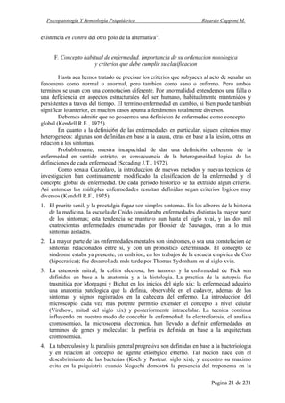 Psicopatología Y Semiología Psiquiátrica Ricardo Capponi M.
Página 21 de 231
existencia en contra del otro polo de la alternativa".
F. Concepto habitual de enfermedad. Importancia de su ordenacion nosologica
y criterios que debe cumplir su clasificacion
Hasta aca hemos tratado de precisar los criterios que subyacen al acto de senalar un
fenomeno como normal o anormal, pero tambien como sano o enfermo. Pero ambos
terminos se usan con una connotacion diferente. Por anormalidad entendemos una falla o
una deficiencia en aspectos estructurales del ser humano, habitualmente mantenidos y
persistentes a traves del tiempo. El termino enfermedad en cambio, si bien puede tambien
significar lo anterior, en muchos casos apunta a fendmenos totalmente diversos.
Debemos admitir que no poseemos una definicion de enfermedad como concepto
global (Kendell R.E., 1975).
En cuanto a la definici6n de las enfermedades en particular, siguen criterios muy
heterogeneos: algunas son definidas en base a la causa, otras en base a la lesion, otras en
relacion a los sintomas.
Probablemente, nuestra incapacidad de dar una definici6n coherente de la
enfermedad en sentido estricto, es consecuencia de la heterogeneidad logica de las
definiciones de cada enfermedad (Sccading J.T., 1972).
Como senala Cuzzolaro, la introduccion de nuevos metodos y nuevas tecnicas de
investigacion ban continuamente modificado la clasificacion de la enfermedad y el
concepto global de enfermedad. De cada periodo historico se ha extraido algun criterio.
Asi entonces las múltiples enfermedades resultan definidas segan criterios logicos muy
diversos (Kendell R.F., 1975):
1. El prurito senil, y la proctalgia fugaz son simples sintomas. En los albores de la historia
de la medicina, la escuela de Cnido consideraba enfermedades distintas la mayor parte
de los sintomas; esta tendencia se mantuvo aun hasta el siglo xvai, y las dos mil
cuatrocientas enfermedades enumeradas por Bossier de Sauvages, eran a lo mas
sintomas aislados.
2. La mayor parte de las enfermedades mentales son sindromes, o sea una constelacion de
sintomas relacionados entre si, y con un pronostico determinado. El concepto de
sindrome estaba ya presente, en embrion, en los trabajos de la escuela empirica de Coo
(hipocratica); fue desarrollada mds tarde por Thomas Sydenham en el siglo xvin.
3. La estenosis mitral, la colitis ulcerosa, los tumores y la enfermedad de Pick son
definidos en base a la anatomia y a la histologia. La practica de la autopsia fue
trasmitida por Morgagni y Bichat en los inicios del siglo xix: la enfermedad adquirio
una anatomia patologica que la definia, observable en el cadaver, ademas de los
sintomas y signos registrados en la cabecera del enfermo. La introduccion del
microscopio cada vez mas potente permitio extender el concepto a nivel celular
(Virchow, mitad del siglo xix) y posteriormente intracelular. La tecnica continua
influyendo en nuestro modo de concebir la enfermedad; la electroforesis, el analisis
cromosomico, la microscopia electronica, han llevado a definir enfermedades en
terminos de genes y moleculas: la porfiria es definida en base a la arquitectura
cromosomica.
4. La tuberculosis y la paralisis general progresiva son definidas en base a la bacteriologia
y en relacion al concepto de agente etiolbgico externo. Tal nocion nace con el
descubrimiento de las bacterias (Koch y Pasteur, siglo xix), y encontro su maximo
exito en la psiquiatria cuando Noguchi demostr6 la presencia del treponema en la
 