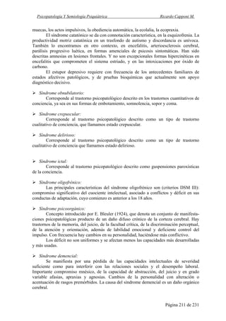 Psicopatología Y Semiología Psiquiátrica Ricardo Capponi M.
Página 211 de 231
muecas, los actos impulsivos, la obediencia automática, la ecolalia, la ecopraxia.
El síndrome catatónico se da con connotación característica, en la esquizofrenia. La
productividad motriz catatónica en un trasfondo de autismo y discordancia es unívoca.
También lo encontramos en otro contexto, en encefalitis, arterioesclerosis cerebral,
parálisis progresivo luética, en formas amenciales de psicosis sintomáticas. Han sido
descritas amnesias en lesiones frontales. Y no son excepcionales formas hipercinéticas en
encefalitis que comprometen el sistema estriado, y en las intoxicaciones por óxido de
carbono.
El estupor depresivo requiere con frecuencia de los antecedentes familiares de
estados afectivos patológicos, y de pruebas bioquímicas que actualmente son apoyo
diagnóstico decisivo.
Síndrome obnubilatorio:
Corresponde al trastorno psicopatológico descrito en los trastornos cuantitativos de
conciencia, ya sea en sus formas de embotamiento, somnolencia, sopor y coma.
Síndrome crepuscular:
Corresponde al trastorno psicopatológico descrito como un tipo de trastorno
cualitativo de conciencia, que llamamos estado crepuscular.
Síndrome delirioso:
Corresponde al trastorno psicopatológico descrito como un tipo de trastorno
cualitativo de conciencia que llamamos estado delirioso.
Síndrome ictal:
Corresponde al trastorno psicopatológico descrito como guspensiones paroxísticas
de la conciencia.
Síndrome oligofrénico:
Las principales características del síndrome oligofrénico son (criterios DSM III):
compromiso significativo del cuociente intelectual, asociado a conflictos y déficit en sus
conductas de adaptación, cuyo comienzo es anterior a los 18 años.
Síndrome psicoorgánico:
Concepto introducido por E. Bleuler (1924), que denota un conjunto de manifesta-
ciones psicopatológicas producto de un daño difuso crónico de la corteza cerebral. Hay
trastornos de la memoria, del juicio, de la facultad crítica, de la discriminación perceptual,
de la atención y orientación, además de labilidad emocional y deficiente control del
impulso. Con frecuencia hay cambios en su personalidad, haciéndose más conflictivo.
Los déficit no son uniformes y se afectan menos las capacidades más desarrolladas
y más usadas.
Síndrome demencial:
Se manifiesta por una pérdida de las capacidades intelectuales de severidad
suficiente como para interferir con las relaciones sociales y el desempeño laboral.
Importante compromiso mnésico, de la capacidad de abstracción, del juicio y en grado
variable afasias, apraxias y agnosias. Cambios de la personalidad con alteración o
acentuación de rasgos premórbidos. La causa del síndrome demencial es un daño orgánico
cerebral.
 