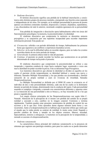 Psicopatología Y Semiología Psiquiátrica Ricardo Capponi M.
Página 212 de 231
Síndrome disociativo
El término disociación significa una pérdida de la habitual interrelación y consis-
tencia entre distintos grupos de procesos mentales, emergiendo una función como separada
e independiente de las otras. Por ejemplo, en la múltiple personalidad la persona de pronto
aparece con distintos contenidos mentales, disposición y carácter, alejándose, separándose,
o sea, disociándose de todo lo anterior, mostrando completa ignorancia de su personalidad
previa.
Esta pérdida de integración o disociación opera habitualmente sobre tres áreas del
funcionamiento psicológico: la memoria, la psicomotricidad y la identidad.
El síndrome disociativo que compromete la memoria se denomina amnesia
psicogénica y se caracteriza por una repentina incapacidad para recordar importante
información personal. Ésta puede ser:
a) Circunscrita: referida a un período delimitado de tiempo, habitualmente las primeras
horas que siguieron a un conflicto o experiencia traumática severa.
b) Selectiva: en la cual la dificultad radica en recordar algunos, pero no todos los eventos
ocurridos dentro de un cierto período de tiempo.
c) Generalizada: la amnesia abarca toda la vida del paciente.
d) Continua: el paciente no puede recordar los hechos que acontecieron en un período
determinado de tiempo incluyendo el presente.
El síndrome disociativo que compromete la psicomotricidad se refiere a una
inesperada y repentina conducta de viajar hacia cualquier lugar, asumiendo a veces una
nueva identidad sin poder recordar la previa. Este se denomina Fuga Psicogénica.
Los trastornos disociativos que afectan la identidad se dividen en aquellos en los
cuales el paciente olvida temporalmente su identidad habitual y asume una nueva y
diferente, llamados Múltiple Personalidad, y los que pierden esa acostumbrada y familiar
sensación de su propia realidad y caen en vivencias de irrealidad, llamadas
Despersonalizaciones.
La Múltiple Personalidad es definida por el DSM III como la existencia en el
individuo de dos o más personalidades distintas, cada una de las cuales es la dominante
durante un período de tiempo, determinando ésta la conducta del sujeto. Cada personalidad
asumida es compleja e integrada, a menudo con características diferentes y opuestas entre
sí. La transición de una personalidad a otra es brusca y, no hay recuerdos de la o las que
pasan a segundo plano.
Los rasgos clínicos principales de las Despersonalizaciones son según John C.
Nemiah: Alteración de la percepción de sí mismo con pérdida del sentido de su propia
realidad y asociado a esto, cambios en la imagen corporal. Comienza y termina
rápidamente. También pueden estar presentes sentimientos de pérdida de control de sus
acciones y de lo que dice. Estos episodios duran algunos minutos hasta horas y son
recurrentes. Junto a la despersonalización es habitual que el paciente refiera que siente que
el mundo que lo rodea pierde su carácter de realidad, lo siente como irreal, llegando a
percibir cambios de forma y tamaño en los objetos externos. Mareos, ansiedad,
hipocondriasis, temores a enloquecer, 'y trastornos en la percepción de la temporalidad, a
menudo se asocian a la despersonalización.
Síndrome somatomorfo
La característica clínica principal del síndrome somatomorfo es la presencia de
síntomas que sugieren una patología somática, pero para los cuales no se puede demostrar
 