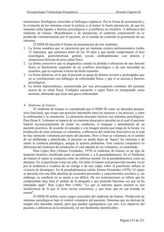 Psicopatología Y Semiología Psiquiátrica Ricardo Capponi M.
Página 213 de 231
mecanismos fisiológicos conocidos ni hallazgos orgánicos. Por la forma de presentación y
la evolución de los síntomas existe la certeza, o al menos la fuerte presunción, de que los
síntomas están ligados a factores psicológicos o a conflictos no resueltos. A diferencia del
síndrome de Ganser, Munchhansen y de simulación, el síndrome somatomorfo no es
producido voluntariamente por el paciente, en el sentido de controlar la generación de sus
síntomas.
El DSM III describe 4 formas de presentación de este síndrome:
1. La forma somática que se caracteriza por un trastorno crónico polisintomático (sobre
12 síntomas), que comienza antes de los 30 años y que puede comprometer el área
neurológica, gastrointestinal, genital, sexual, cardiopulmonar, con dolores y
sensaciones diversas de poca salud física.
2. La forma conversiva que se diagnostica cuando la pérdida o alteración de una función
física es fuertemente sugerente de un conflicto psicológico o de una necesidad no
resueltos, que se expresan a través de dicho trastorno.
3. La forma dolorosa, en la que el paciente se queja de dolores severos y prolongados que
no se correlacionan con hallazgos de enfermedad física, y que sí se asocian a factores
psicológicos.
4. La forma hipocondriaca, caracterizada por una preocupación constante del paciente
acerca de su salud física. Cualquier sensación o signo físico es interpretado como
anormal, afirmando que tiene una grave enfermedad.
Síndrome de Ganser
El síndrome de Ganser es considerado por el DSM III como un desorden psiquiá-
trico funcional, que ocupa una posición intermedia entre las neurosis y las psicosis, y entre
la enfermedad y la simulación. Lo denomina desorden facticio con síntomas psicológicos.
Para Heins E. Lehmans se trataría de un trastorno disociativo peculiar en el cual el paciente
trataría inconscientemente de imitar las conductas, el lenguaje y pensamiento de un
paciente psicótico, de acuerdo al concepto y a la imagen mental que tenga de la locura. La
producción de estos síntomas es voluntaria, a diferencia del síndrome disociativo en el cual
no hay intención voluntaria por parte del paciente. Pero si bien es voluntaria en el sentido
de ser deliberada y planificada, el paciente no puede dejar de "hacer" los síntomas o de
emitir la conducta patológica, aunque le acarrée problemas. Este carácter compulsivo lo
diferencia del síndrome de simulación, el cual además de ser voluntario, es controlado.
Para López Ibor (Alonso Fernández, 1979) el síndrome de Ganser es un tipo de
trastorno histérico clasificado junto al puerilismo y a la pseudodemencia. En el Síndrome
de Ganser el sujeto se comporta como un enfermo mental. En la pseudodemencia como un
demente. En el puerilismo como un niño. En tanto el Ganser está promovido muchas veces
por la tendencia a evadirse de un castigo o de una culpa, sobre el puerilismo influye la
vivencia de desamparo. En la pseudodemencia señala Alonso Fernández (1979) "el sujeto
se presenta con una falta absoluta de recuerdos personales y conocimientos escolares y, sin
embargo, su conducta no se ajusta a ese déficit. De sus contestaciones se infiere que ha
comprendido muy bien el sentido de la pregunta y que pretende hacernos ver que no ha
entendido nada". Para López Ibor (1966): "Lo que el enfermo quiere mostrar es una
insuficiencia de la que él tiene oscura conciencia, y que teme que no sea tomada en
cuenta".
El DSM III define como rasgos esenciales del síndrome de Ganser: Producción de
síntomas psicológicos bajo el control voluntario del paciente. Síntomas que no derivan de
ningún otro desorden mental, pero que pueden superponerse con otro. Los objetivos del
paciente, a diferencia de la simulación, no son fácilmente identificables.
 