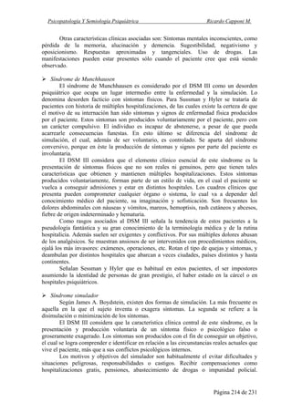 Psicopatología Y Semiología Psiquiátrica Ricardo Capponi M.
Página 214 de 231
Otras características clínicas asociadas son: Síntomas mentales inconscientes, como
pérdida de la memoria, alucinación y demencia. Sugestibilidad, negativismo y
oposicionismo. Respuestas aproximadas y tangenciales. Uso de drogas. Las
manifestaciones pueden estar presentes sólo cuando el paciente cree que está siendo
observado.
Síndrome de Munchhausen
El síndrome de Munchhausen es considerado por el DSM III como un desorden
psiquiátrico que ocupa un lugar intermedio entre la enfermedad y la simulación. Lo
denomina desorden facticio con síntomas físicos. Para Sussman y Hyler se trataría de
pacientes con historia de múltiples hospitalizaciones, de las cuales existe la certeza de que
el motivo de su internación han sido síntomas y signos de enfermedad física producidos
por el paciente. Estos síntomas son producidos voluntariamente por el paciente, pero con
un carácter compulsivo. El individuo es incapaz de abstenerse, a pesar de que pueda
acarrearle consecuencias funestas. En esto último se diferencia del síndrome de
simulación, el cual, además de ser voluntario, es controlado. Se aparta del síndrome
conversivo, porque en éste la producción de síntomas y signos por parte del paciente es
involuntaria.
El DSM III considera que el elemento clínico esencial de este síndrome es la
presentación de síntomas físicos que no son reales ni genuinos, pero que tienen tales
características que obtienen y mantienen múltiples hospitalizaciones. Estos síntomas
producidos voluntariamente, forman parte de un estilo de vida, en el cual el paciente se
vuelca a conseguir admisiones y estar en distintos hospitales. Los cuadros clínicos que
presenta pueden comprometer cualquier órgano o sistema, lo cual va a depender del
conocimiento médico del paciente, su imaginación y sofisticación. Son frecuentes los
dolores abdominales con náuseas y vómitos, mareos, hemoptisis, rash cutáneos y abcesos,
fiebre de origen indeterminado y hematuria.
Como rasgos asociados al DSM III señala la tendencia de estos pacientes a la
pseudología fantástica y su gran conocimiento de la terminología médica y de la rutina
hospitalicia. Además suelen ser exigentes y conflictivos. Por sus múltiples dolores abusan
de los analgésicos. Se muestran ansiosos de ser intervenidos con procedimientos médicos,
ojalá los más invasores: exámenes, operaciones, etc. Rotan el tipo de quejas y síntomas, y
deambulan por distintos hospitales que abarcan a veces ciudades, países distintos y hasta
continentes.
Señalan Sessman y Hyler que es habitual en estos pacientes, el ser impostores
asumiendo la identidad de personas de gran prestigio, el haber estado en la cárcel o en
hospitales psiquiátricos.
Síndrome simulador
Según James A. Boydstein, existen dos formas de simulación. La más frecuente es
aquella en la que el sujeto inventa o exagera síntomas. La segunda se refiere a la
disimulación o minimización de los síntomas.
El DSM III considera que la característica clínica central de este síndrome, es la
presentación y producción voluntaria de un síntoma físico o psicológico falso o
groseramente exagerado. Los síntomas son producidos con el fin de conseguir un objetivo,
el cual se logra comprender e identificar en relación a las circunstancias reales actuales que
vive el paciente, más que a sus conflictos psicológicos internos.
Los motivos y objetivos del simulador son habitualmente el evitar dificultades y
situaciones peligrosas, responsabilidades o castigos. Recibir compensaciones como
hospitalizaciones gratis, pensiones, abastecimiento de drogas o impunidad policial.
 