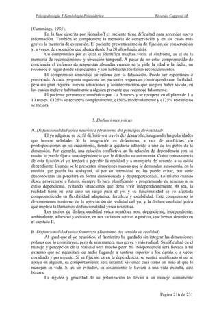 Psicopatología Y Semiología Psiquiátrica Ricardo Capponi M.
Página 216 de 231
(Cummings, 1985).
En la fase descrita por Korsakoff el paciente tiene dificultad para aprender nueva
información. También se compromete la memoria de conservación y en los casos más
graves la memoria de evocación. El paciente presenta amnesia de fijación, de conservación
y, a veces, de evocación que abarca desde 3 a 20 años hacia atrás.
Un compromiso por el cual se identifica muchas veces el síndrome, es el de la
memoria de reconocimiento y ubicación temporal. A pesar de no estar comprometido de
conciencia el enfermo da respuestas absurdas cuando se le pide la edad o la fecha, no
reconoce el lugar donde se encuentra y son habituales los falsos reconocimientos.
El compromiso amnéstico se rellena con la fabulación. Puede ser espontánea o
provocada. A cada pregunta sugerente los pacientes responden construyendo con facilidad,
pero sin gran riqueza, nuevas situaciones y acontecimientos que asegura haber vivido, en
los cuales incluye habitualmente a alguien presente que reconoce falsamente.
El paciente permanece amnéstico por 1 a 3 meses y se recupera en el plazo de 1 a
10 meses. E125% se recupera completamente, e150% moderadamente y e125% restante no
se mejora.
3. Disfunciones yoicas
A. Disfuncionalidad yoica neurótica (Trastorno del principio de realidad)
El yo adquiere su perfil definitivo a través del desarrollo, integrando las polaridades
que hemos señalado. Si la integración es defectuosa, a raíz de conflictos y/o
predisposiciones en su crecimiento, tiende a quedarse adherido a uno de los polos de la
dimensión. Por ejemplo, una relación conflictiva en la relación de dependencia con su
madre lo puede fijar a una dependencia que le dificulta su autonomía. Como consecuencia
de esta fijación el yo tenderá a percibir la realidad y a manejarla de acuerdo a su estilo
dependiente. Cuando se le presenten situaciones nuevas que le demandan autonomía, en la
medida que pueda las soslayará, si por su intensidad no las puede evitar, por serle
desconocidas las percibirá en forma distorsionada y desproporcionada. Lo mismo cuando
desee proyectarse a futuro, siempre lo hará planificando y programando de acuerdo a su
estilo dependiente, evitando situaciones que deba vivir independientemente. O sea, la
realidad tiene en este caso un sesgo para el yo, y su funcionalidad se ve afectada
comprometiendo su flexibilidad adaptativa, fortaleza y estabilidad. Este compromiso lo
denominamos trastorno de la apreciación de realidad del yo, y la disfuncionalidad yoica
que implica la llamamos disfuncionalidad yoica neurótica.
Los estilos de disfuncionalidad yoica neurótica son: dependiente, independiente,
ambivalente, adhesivo y evitador, en sus variantes activas o pasivas, que hemos descrito en
el capítulo II.
B. Disfuncionalidad yoica fronteriza (Trastorno del sentido de realidad)
Al igual que el yo neurótico, el fronterizo ha quedado sin integrar las dimensiones
polares que lo constituyen, pero de una manera más grave y más radical. Su dificultad en el
manejo y percepción de la realidad será mucho peor. Su independencia será llevada a tal
extremo que no necesitará de nadie llegando a sentirse superior a los demás o a veces
envidiado y perseguido. Si su fijación es en la dependencia, se sentirá inutilizado si no se
apoya en alguien, su comportamiento será infantil, viviendo casi como un niño al que le
manejan su vida. Si es un evitador, su aislamiento lo llevará a una vida extraña, casi
bizarra.
La rigidez y gravedad de su polarización lo llevan a un manejo sumamente
 