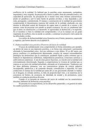 Psicopatología Y Semiología Psiquiátrica Ricardo Capponi M.
Página 217 de 231
conflictivo de la realidad. Es habitual que la perciban como amenazante, castigadora,
angustiante y muy exigente. Su proyección a futuro es pobre, llena de contradicciones y sin
capacidad de perseverar. Su percepción de sí mismo tiene estas mismas características,
puede ser grandiosa y por lo tanto fuente de grandes envidias, o muy degradada y, por
ende, perseguida y autodestruida. El manejo y construcción de la realidad tan gravemente
comprometido lo denominamos trastorno del sentido de la realidad, aludiendo con este
término la dificultad central del fronterizo de captar tanto el sentido de sí mismo y del
entorno, como de proyectar con sentido su propia existencia. En este yo, predomina más
que el amor, la construcción y el desarrollo, la agresividad, la destrucción y la regresión.
En el neurótico si bien la realidad está comprometida y el yo la maneja con un grado
importante de conflicto, ésta no pierde su sentido, y construye un proyecto vital a pesar de
las dificultades vividas.
Los estilos de disfuncionalidad yoica fronteriza son el límite, paranoico, esquizoide
y orgánico, que hemos descrito en el capítulo II.
C. Disfuncionalidad yoica psicótica (Trastorno del juicio de realidad)
El juicio de realidad puede verse comprometido en forma sintomática, por ejemplo,
un delirio de ruina en una depresión psicótica, o en forma más estructural y permanente
afectando la funcionalidad yoica. Acá nos referimos a este último. El yo del sujeto, por
graves conflictos y/o predisposición determinada, resuelve de manera extremadamente
patológica las dimensiones que lo constituyen, quedando fijado a polos extremos que se
traducen en dependencias simbióticas, independencias paranoicas, evitaciones autísticas y
ambivalencias catatónicas. A raíz de estas graves fijaciones, su vínculo con la realidad será
extremadamente distorsionado, llegando a comprometerse la vivencia de realidad que se
expresa en un juicio de realidad perturbado, afectando así el pensamiento. Tendremos acá
las ideas delirantes primarias, con sus características propias de certeza subjetiva
incomparable, apodícticas y de contenido absurdo, contradictorio e imposible. En estas
condiciones el manejo de la realidad por parte del yo tan gravemente afectado se traduce
en el desgano, la retirada autística, la falta de propositividad vital, y en trastornos de la
conciencia de límites, de existencia, de identidad, de unidad y de pertenencia, como
también en conductas psicóticas diversas.
Cuando el yo presenta un trastorno del juicio de realidad con las características
descritas, hablamos de disfunción yoica psicótica.
Se presenta en la esquizofrenia, en los desarrollos paranoides y en general en todos
los cuadros psicóticos crónicos.
 