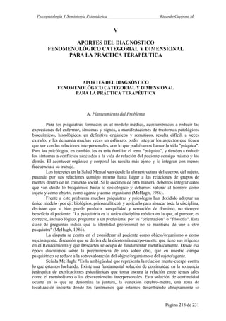 Psicopatología Y Semiología Psiquiátrica Ricardo Capponi M.
Página 218 de 231
V
APORTES DEL DIAGNÓSTICO
FENOMENOLÓGICO CATEGORIAL Y DIMENSIONAL
PARA LA PRÁCTICA TERAPÉUTICA
APORTES DEL DIAGNÓSTICO
FENOMENOLÓGICO CATEGORIAL Y DIMENSIONAL
PARA LA PRÁCTICA TERAPÉUTICA
A. Planteamiento del Problema
Para los psiquiatras formados en el modelo médico, acostumbrados a reducir las
expresiones del enfermar, síntomas y signos, a manifestaciones de trastornos patológicos
bioquímicos, histológicos, en definitiva orgánicos y somáticos, resulta difícil, a veces
extraño, y les demanda muchas veces un esfuerzo, poder integrar los aspectos que tienen
que ver con las relaciones interpersonales, con lo que pudiéramos llamar la vida "psíquica".
Para los psicólogos, en cambio, les es más familiar el tema "psíquico", y tienden a reducir
los síntomas a conflictos asociados a la vida de relación del paciente consigo mismo y los
demás. El acontecer orgánico y corporal les resulta más ajeno y lo integran con menos
frecuencia a su trabajo.
Los intereses en la Salud Mental van desde la ultraestructura del cuerpo, del sujeto,
pasando por sus relaciones consigo mismo hasta llegar a las relaciones de grupos de
mentes dentro de un contexto social. Si lo decimos de otra manera, debemos integrar datos
que van desde lo bioquímico hasta lo sociológico y debemos valorar al hombre como
sujeto y como objeto, como agente y como organismo (McHugh, 1986).
Frente a este problema muchos psiquiatras y psicólogos han decidido adoptar un
único modelo (por ej.: biológico, psicoanalítico), y aplicarlo para abarcar toda la disciplina,
decisión que si bien puede producir tranquilidad y sensación de dominio, no siempre
beneficia al paciente. "La psiquiatría es la única disciplina médica en la que, al parecer, es
correcto, incluso lógico, preguntar a un profesional por su "orientación" o "filosofía". Esta
clase de preguntas indica que la identidad profesional no se mantiene de uno a otro
psiquiatra" (McHugh, 1986).
La disputa se centra en el considerar al paciente como objeto/organismo o como
sujeto/agente, discusión que se deriva de la dicotomía cuerpo-mente, que tiene sus orígenes
en el Renacimiento y que Descartes se ocupa de fundamentar metafísicamente. Desde esa
época discutimos sobre la preeminencia de uno sobre otro, que en nuestro campo
psiquiátrico se reduce a la sobrevaloración del objeto/organismo o del sujeto/agente.
Señala McHugh: "Es la ambigüedad que representa la relación mente-cuerpo contra
lo que estamos luchando. Existe una fundamental solución de continuidad en la secuencia
jerárquica de explicaciones psiquiátricas que toma oscura la relación entre temas tales
como el metabolismo o las desaveniencias interpersonales. Esta solución de continuidad
ocurre en lo que se denomina la juntura, la conexión cerebro-mente, una zona de
localización incierta donde los fenómenos que estamos describiendo abruptamente se
 
