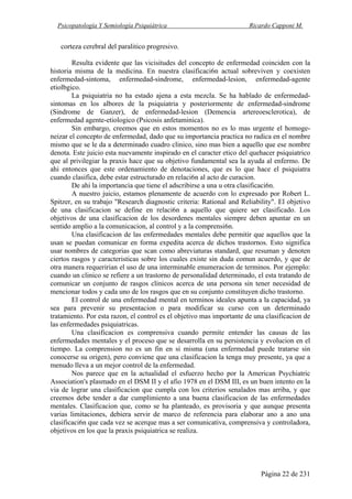 Psicopatología Y Semiología Psiquiátrica Ricardo Capponi M.
Página 22 de 231
corteza cerebral del paralitico progresivo.
Resulta evidente que las vicisitudes del concepto de enfermedad coinciden con la
historia misma de la medicina. En nuestra clasificaci6n actual sobreviven y coexisten
enfermedad-sintoma, enfermedad-sindrome, enfermedad-lesion, enfermedad-agente
etiolbgico.
La psiquiatria no ha estado ajena a esta mezcla. Se ha hablado de enfermedad-
sintomas en los albores de la psiquiatria y posteriormente de enfermedad-sindrome
(Sindrome de Ganzer), de enfermedad-lesion (Demencia artereoesclerotica), de
enfermedad agente-etiologico (Psicosis anfetaminica).
Sin embargo, creemos que en estos momentos no es lo mas urgente el homoge-
neizar el concepto de enfermedad, dado que su importancia practica no radica en el nombre
mismo que se le da a determinado cuadro clinico, sino mas bien a aquello que ese nombre
denota. Este juicio esta nuevamente inspirado en el caracter etico del quehacer psiquiatrico
que al privilegiar la praxis hace que su objetivo fundamental sea la ayuda al enfermo. De
ahi entonces que este ordenamiento de denotaciones, que es lo que hace el psiquiatra
cuando clasifica, debe estar estructurado en relaci6n al acto de curacion.
De ahi la importancia que tiene el adscribirse a una u otra clasificaci6n.
A nuestro juicio, estamos plenamente de acuerdo con lo expresado por Robert L.
Spitzer, en su trabajo "Research diagnostic criteria: Rational and Reliability". El objetivo
de una clasificacion se define en relaci6n a aquello que quiere ser clasificado. Los
objetivos de una clasificacion de los desordenes mentales siempre deben apuntar en un
sentido amplio a la comunicacion, al control y a la comprensi6n.
Una clasificacion de las enfermedades mentales debe permitir que aquellos que la
usan se puedan comunicar en forma expedita acerca de dichos trastornos. Esto significa
usar nombres de categorias que scan como abreviaturas standard, que resuman y denoten
ciertos rasgos y caracteristicas sobre los cuales existe sin duda comun acuerdo, y que de
otra manera requeririan el uso de una interminable enumeracion de terminos. Por ejemplo:
cuando un clinico se refiere a un trastorno de personalidad determinado, el esta tratando de
comunicar un conjunto de rasgos clinicos acerca de una persona sin tener necesidad de
mencionar todos y cada uno de los rasgos que en su conjunto constituyen dicho trastorno.
El control de una enfermedad mental en terminos ideales apunta a la capacidad, ya
sea para prevenir su presentacion o para modificar su curso con un determinado
tratamiento. Por esta razon, el control es el objetivo mas importante de una clasificacion de
las enfermedades psiquiatricas.
Una clasificacion es comprensiva cuando permite entender las causas de las
enfermedades mentales y el proceso que se desarrolla en su persistencia y evolucion en el
tiempo. La comprension no es un fin en si misma (una enfermedad puede tratarse sin
conocerse su origen), pero conviene que una clasificacion la tenga muy presente, ya que a
menudo lleva a un mejor control de la enfermedad.
Nos parece que en la actualidad el esfuerzo hecho por la American Psychiatric
Association's plasmado en el DSM II y el afio 1978 en el DSM III, es un buen intento en la
via de lograr una clasificacion que cumpla con los criterios senalados mas arriba, y que
creemos debe tender a dar cumplimiento a una buena clasificacion de las enfermedades
mentales. Clasificacion que, como se ha planteado, es provisoria y que aunque presenta
varias limitaciones, debiera servir de marco de referencia para elaborar ano a ano una
clasificaci6n que cada vez se acerque mas a ser comunicativa, comprensiva y controladora,
objetivos en los que la praxis psiquiatrica se realiza.
 