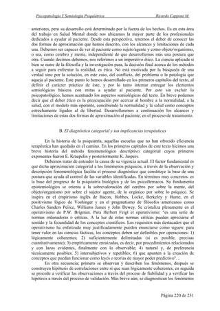 Psicopatología Y Semiología Psiquiátrica Ricardo Capponi M.
Página 220 de 231
anteriores, pero su desarrollo está determinado por la fuerza de los hechos. Es en esta área
del trabajo en Salud Mental donde nos ubicamos la mayor parte de los profesionales
dedicados a ayudar al paciente. Desde esta perspectiva, tenemos el deber de conocer las
dos formas de aproximación que hemos descrito, con los alcances y limitaciones de cada
una. Debemos ser capaces de ver al paciente como sujeto/agente y como objeto/organismo,
o sea, como cerebro y mente, independiente de que desarrollemos más una postura que
otra. Cuando decimos debemos, nos referimos a un imperativo ético. La ciencia aplicada si
bien se nutre de la filosofía y la investigación pura, la decisión final acerca de los métodos
a seguir para enfrentar la realidad, es ética. No está motivada por la búsqueda de una
verdad sino por la solución, en este caso, del conflicto, del problema o la patología que
aqueja al paciente. Este punto lo hemos desarrollado en los primeros capítulos del texto, al
definir el carácter práctico de éste, y por lo tanto intentar entregar los elementos
semiológicos básicos con miras a ayudar al paciente. Por esto sin excluir lo
psicopatológico, hemos acentuado los aspectos semiológicos del texto. En breve podemos
decir que el deber ético es la preocupación por acercar al hombre a la normalidad, a la
salud, con el modelo más operante, concibiendo la normalidad y la salud como conceptos
estrechamente ligados al de libertad. Desarrollaremos a continuación los alcances y
limitaciones de estas dos formas de aproximación al paciente, en el proceso de tratamiento.
B. El diagnóstico categorial y sus implicancias terapéuticas
En la historia de la psiquiatría, aquellas escuelas que no han ofrecido eficiencia
terapéutica han quedado en el camino. En los primeros capítulos de este texto hicimos una
breve historia del método fenomenológico descriptivo categorial cuyos primeros
exponentes fueron E. Kraepelin y posteriormente K. Jaspers.
Debemos tratar de entender la causa de su vigencia actual. El factor fundamental es
que dicha aproximación categorial a los fenómenos psíquicos, a través de la observación y
descripción fenomenológica facilita el proceso diagnóstico que constituye la base de una
postura que ayuda al control de las variables identificadas. En términos muy concretos: es
la base del progreso de la psiquiatría biológica y de los psicofármacos. Su fundamento
epistemiológico se orienta a la sobrevaloración del cerebro por sobre la mente, del
objeto/organismo por sobre el sujeto/ agente, de lo orgánico por sobre lo psíquico. Se
inspira en el empirismo inglés de Bacon, Hobbes, Locke, Berkeley y Hume, en el
positivismo lógico de Voshinger y en el pragmatismo de filósofos americanos como
Charles Sanders Peirce, Williams James y John Dewey. Se cristaliza plenamente en el
operativismo de P.W. Brigman. Para Herbert Feigl el operativismo: "es una serie de
normas ordenadoras o críticas. A la luz de estas normas críticas pueden apreciarse el
sentido y la fecundidad de los conceptos científicos. Los requisitos más destacados que el
operativismo ha enfatizado muy justificadamente pueden enunciarse como siguen: para
tener valor en las ciencias fácticas, los conceptos deben ser definibles por operaciones: 1)
lógicamente coherentes; 2) suficientemente delimitadas (si es posible, precisas
cuantitativamente); 3) empíricamente enraizadas, es decir, por procedimientos relacionados
y con lazos evidentes, finalmente con lo observable; 4) natural y, de preferencia
técnicamente posibles; 5) intersubjetivos y repetibles; 6) que apunten a la creación de
conceptos que puedan funcionar como leyes o teorías de mayor poder predictivo". ,
En otra secuencia; primero se observan y describen los fenómenos, después se
construyen hipótesis de correlaciones entre sí que sean lógicamente coherentes, en seguida
se procede a verificar las observaciones a través del proceso de fiabilidad y a verificar las
hipótesis a través del proceso de validación. Más breve aún; se diagnostican los fenómenos
 