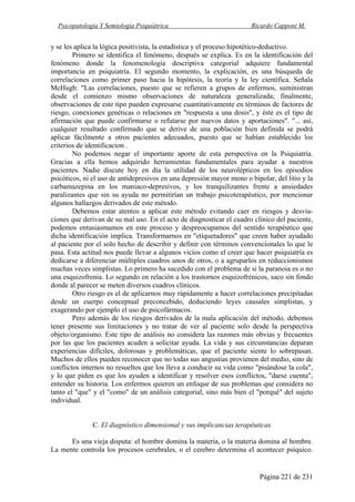 Psicopatología Y Semiología Psiquiátrica Ricardo Capponi M.
Página 221 de 231
y se les aplica la lógica positivista, la estadística y el proceso hipotético-deductivo.
Primero se identifica el fenómeno, después se explica. Es en la identificación del
fenómeno donde la fenomenología descriptiva categorial adquiere fundamental
importancia en psiquiatría. El segundo momento, la explicación, es una búsqueda de
correlaciones como primer paso hacia la hipótesis, la teoría y la ley científica. Señala
McHugh: "Las correlaciones, puesto que se refieren a grupos de enfermos, suministran
desde el comienzo mismo observaciones de naturaleza generalizada; finalmente,
observaciones de este tipo pueden expresarse cuantitativamente en términos de factores de
riesgo, conexiones genéticas o relaciones en "respuesta a una dosis", y éste es el tipo de
afirmación que puede confirmarse o refutarse por nuevos datos y aportaciones". "... así,
cualquier resultado confirmado que se derive de una población bien definida se podrá
aplicar fácilmente a otros pacientes adecuados, puesto que se habían establecido los
criterios de identificacion .
No podemos negar el importante aporte de esta perspectiva en la Psiquiatría.
Gracias a ella hemos adquirido herramientas fundamentales para ayudar a nuestros
pacientes. Nadie discute hoy en día la utilidad de los neurolépticos en los episodios
psicóticos, ni el uso de antidepresivos en una depresión mayor mono o bipolar, del litio y la
carbamazepina en los maniaco-depresivos, y los tranquilizantes frente a ansiedades
paralizantes que sin su ayuda no permitirían un trabajo psicoterapéutico, por mencionar
algunos hallazgos derivados de este método.
Debemos estar atentos a aplicar este método evitando caer en riesgos y desvia-
ciones que derivan de su mal uso. En el acto de diagnosticar el cuadro clínico del paciente,
podemos entusiasmamos en este proceso y despreocupamos del sentido terapéutico que
dicha identificación implica. Transformarnos en "etiquetadores" que creen haber ayudado
al paciente por el solo hecho de describir y definir con términos convencionales lo que le
pasa. Esta actitud nos puede llevar a algunos vicios como el creer que hacer psiquiatría es
dedicarse a diferenciar múltiples cuadros unos de otros, o a agruparlos en reduccionismos
muchas veces simplistas. Lo primero ha sucedido con el problema de si la paranoia es o no
una esquizofrenia. Lo segundo en relación a los trastornos esquizofrénicos, saco sin fondo
donde al parecer se meten diversos cuadros clínicos.
Otro riesgo es el de aplicarnos muy rápidamente a hacer correlaciones precipitadas
desde un cuerpo conceptual preconcebido, deduciendo leyes causales simplistas, y
exagerando por ejemplo el uso de psicofármacos.
Pero además de los riesgos derivados de la mala aplicación del método, debemos
tener presente sus limitaciones y no tratar de ver al paciente solo desde la perspectiva
objeto/organismo. Este tipo de análisis no considera las razones más obvias y frecuentes
por las que los pacientes acuden a solicitar ayuda. La vida y sus circunstancias deparan
experiencias difíciles, dolorosas y problemáticas, que el paciente siente lo sobrepasan.
Muchos de ellos pueden reconocer que no todas sus angustias provienen del medio, sino de
conflictos internos no resueltos que los lleva a conducir su vida como "pisándose la cola",
y lo que piden es que los ayuden a identificar y resolver esos conflictos, "darse cuenta",
entender su historia. Los enfermos quieren un enfoque de sus problemas que considera no
tanto el "que" y el "como" de un análisis categorial, sino más bien el "porqué" del sujeto
individual.
C. El diagnóstico dimensional y sus implicancias terapéuticas
Es una vieja disputa: el hombre domina la materia, o la materia domina al hombre.
La mente controla los procesos cerebrales, o el cerebro determina el acontecer psíquico.
 
