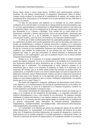 Psicopatología Y Semiología Psiquiátrica Ricardo Capponi M.
Página 222 de 231
Pienso, luego existo, o existo, luego pienso. Conflicto entre epistemologías realistas e
idealistas. En este dilema cerebro-mente, el diagnóstico dimensional valora al último.
Aunque resulta evidente la necesidad de la integridad de la materia, del cerebro para la
constitución de la vida psíquica, el ser humano no es un puro producto de éste. Más bien lo
domina y lo controla.
La base de esta postura está implícita en el concepto de yo, como instancia
conductora de la vida del sujeto. La noción de yo emerge desde la teoría psicoanalítica, que
en sus bases epistemológicas es dimensional. La Salud Mental del sujeto no solo deriva de
su organismo/objeto, sino de la conducción de la vida que resulta de ser agente/sujeto, rol
que desempeña el yo. Citamos a McHugh: "Este sentido del yo como piloto de los
mecanismos corporales y director del proyecto vital es tan generalizado y penetrante que
todos nos regimos por él, y de él dependen la mayoría de nuestras instituciones o
convenciones sociales, como las leyes, los contratos y las relaciones interpersonales".
Es obvio que el daño cerebral puede alterar las capacidades psíquicas y distorsionar
las experiencias mentales, pero resulta igualmente obvio que las decisiones que toma el yo
pueden ser problemáticas y conducir al malestar emocional y somático y/o a situaciones
que produzcan otras conductas mal adaptativas. Esto es lo que justifica la impresión clínica
de que las vivencias no son simplemente fenómenos que emergen a partir de mecanismos
cerebrales, sino también las producciones de una persona con una "historia vital". La
pregunta que surge es: ¿por qué necesitamos un método diferente al dimensional para
aproximarnos a este sujeto/agente?, ¿por qué no podemos hacerlo con el mismo método
categorial anteriormente señalado?
Porque el yo, no se construye ni se puede comprender desde el modelo causalista
propio del análisis categorial. El yo en su constitución es la resultante de la resolución de
una interacción dialéctica de polos antinómicos que se ubican en los extremos de cada
dimensión que lo conforman. "En contraposición al modo deductivo reinante en el
naturalismo, que se apoya en la sincronía, la dialéctica se funda en la diacronía, en el
transcurso del Tiempo, que es la malla misma donde ella entreteje sus propios hilos. En
consecuencia, es imposible recurrir a un estricto método lógico tal como el requerido en la
deducción cartesiana: pensar dialécticamente implica una previa disposición personal de
quien lo hace, pues el ser humano no es un espectador de lo que acontece en derredor, ni
tampoco es una instancia deductiva, pues se amasa, totalmente comprometido, con aquello
mismo que él vive y tiene" (Saurí J.).
Por medio del diagnóstico categorial, calificamos un determinado estado efectivo
como depresivo, y lo correlacionamos con una baja de neurotransmisores en el cerebro. En
este modelo causalista, la causa de la depresión es el trastorno bioquímico cerebral. La
acción terapéutica está dirigida a corregir la causa.
Una actitud vital propia del sujeto/agente en su afán de control del mundo que lo
rodea, es la resultante de una integración de polaridades, y es imposible entenderla sin
remitirse alternadamente a uno y otro extremo de esa dimensión. No podemos entender
cabalmente el rechazo del obsesivo a sus impulsos internos sin la gran atracción que ellos
provocan en él. La historia vital del sujeto-agente puede ser mirada como la resultante de
un proceso interaccional entre antinomias de dominio-sumisión, dependencia-
independencia, realidad-irrealidad, actividadpasividad, sobrevaloración-infravaloración,
culpa-megalomanía, eros-tanatos, etcétera.
La "normalidad" es la libertad que genera una integración óptima de los polos de
dichas dimensiones. La "anormalidad" es la esclavitud resultante del dominio de un polo
sobre otro. El diagnóstico de dichas dimensiones, de su grado de integración o escisión no
puede hacerse con un modelo categorial. La actitud egocéntrica y omnipotente frente a la
vida del yo narcisista, por decirlo de alguna manera, no lo podemos entender en su esencia,
 
