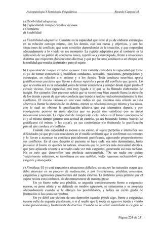 Psicopatología Y Semiología Psiquiátrica Ricardo Capponi M.
Página 224 de 231
a) Flexibilidad adaptativa
b) Capacidad de romper círculos viciosos
c) Fortaleza
d) Estabilidad
a) Flexibilidad adaptativa: Consiste en la capacidad que tiene el yo de elaborar estrategias
en su relación consigo mismo, con los demás, con sus metas y objetivos, y con las
situaciones de conflicto, que sean versátiles dependiendo de la situación, y que respondan
adecuadamente a lo vivido en ese momento. La rigidez adaptativa por el contrario es la
aplicación de un patrón de conductas único, repetitivo y estereotipado, frente a situaciones
distintas que requieran elaboraciones diversas y que por lo tanto conducen a un choque con
la realidad que resulta destructivo para el sujeto.
b) Capacidad de romper círculos viciosos: Esta variable considera la capacidad que tiene
el yo de tomar conciencia y modificar conductas, actitudes, reacciones, percepciones y
estrategias, en relación a sí mismo y a los demás. Toda conducta neurótica aporta
gratificaciones parciales que llevan a desear repetirla a pesar del conflicto que genera. Lo
que se evalúa acá es la capacidad yoica de tomar conciencia y romper desde algún punto el
círculo vicioso. Esta capacidad está muy ligada a lo que se ha llamado elaboración de
insight. Por ejemplo: Una paciente señala que se siente muy bien cuando llama la atención
de los demás a pesar de que esta conducta que tiende a realizar indiscriminadamente le trae
conflictos. El círculo vicioso en este caso radica en que mientras más orienta su vida
afectiva a llamar la atención de los demás, menos se relaciona consigo mismo y las cosas,
con lo cual no obtiene la gratificación afectiva que esa alternativa depara, y por
consiguiente persiste su ansia afectiva que no puede sino satisfacer con su único
mecanismo conocido. La capacidad de romper este ciclo radica en el tomar conciencia de
él y al mismo tiempo generar una actitud de cambio, ya sea buscando formas 'nuevas de
gratificarse (sí mismo o las cosas), ya sea controlando y/o frustrando la gratificación
parcial que conduce al conflicto.
Cuando esta capacidad es escasa o no existe, el sujeto perpetúa e intensifica sus
dificultades ya que provoca reacciones en el medio ambiente que le confirman sus temores
y lo llevan a acentuar su conducta parcialmente gratificante, agravando progresivamente
sus conflictos. En el caso descrito el paciente se hace cada vez más demandante, hasta
provocar el hastío en quienes lo rodean, situación que le provoca más necesidad afectiva,
que para aplacarla recurre a actitudes cada vez más cargantes, generando así más rechazo.
No es raro que desarrollen una profecía autocumplida. "De un nadie me quiere
"inicialmente subjetivo, se transforma en una realidad; todos terminan rechazándolo por
exigente y manejador.
c) Fortaleza: El yo está expuesto a situaciones difíciles, ya sea por las naturales etapas que
debe atravesar en su proceso de maduración, o por frustraciones, pérdidas, amenazas,
exigencias y agresiones provenientes del medio externo. La fortaleza yoica permite que el
sujeto resista estos embates, sin desestructurarse de manera grave.
Un yo fuerte sufre una pérdida, se angustia transitoriamente frente a exigencias
nuevas, se pone alerta y se defiende en medios agresivos, se entusiasma y se proyecta
adecuadamente cuando se le ofrecen las posibilidades, y tolera un cierto grado de
frustración si las cosas no resultan.
Un yo débil cae víctima de una depresión cuando pierde algo, frente a exigencias
nuevas sufre de angustia paralizante, y si el medio que lo rodea es agresivo tiende a vivirlo
como persecutorio y fuertemente destructivo. Cuando no se siente controlado ni exigido se
 