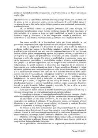 Psicopatología Y Semiología Psiquiátrica Ricardo Capponi M.
Página 225 de 231
exalta con facilidad sin medir consecuencias, y las frustraciones a sus deseos las vive con
mucha rabia.
d) Estabilidad: Es la capacidad de mantener relaciones consigo mismo, con los demás, con
las cosas, y con sus proyectos vitales, con un sentimiento de conformidad, agrado y
perseveración que si bien sufre ciertos altibajos, mantiene una continuidad, consistencia y
sentido apreciables.
Un yo inestable cambia sus proyectos personales con suma facilidad, sus
sentimientos hacia los demás son en extremo oscilantes, pasando del amor más excelso al
odio recóndito. A sí mismo se trata con igual variabilidad; se siente la persona más
fantástica, capaz y afortunada, o la más desgraciada, incapaz y desdichada. Esta
inestabilidad lo hace proclive a contradicciones y conflictos auto y heterodestructivos.
Las cuatro variables de la funcionalidad yoica que hemos definido, se ven
gravemente comprometidas en un yo dicotomizado y no integrado en sus polaridades.
La falta de integración y el predominio de un polo sobre el otro se traduce en
conductas rígidas que atentan la flexibilidad adaptativa. Además se teme perder la
gratificación que proviene de este polo y se evita reconocer la existencia del otro, creando
círculos viciosos que se autoperpetúan y agravan. El yo pierde fortaleza, ya que cuando se
ve exigido a usar aspectos del polo reprimido o escindido, se siente vulnerable ya que lo
desconoce y no lo sabe manejar. Por último su estabilidad se ve amenazada ya que va a
oscilar intensamente en relación a la posibilidad de satisfacer o frustrar su polo disociado.
Por ejemplo: Un paciente dependiente, que no integra en esta dimensión la polaridad
independencia, no podrá adaptarse a situaciones que requieran de él autonomía y
determinación y su conducta dependiente rígida lo llevará a conflictos. Caerá en el círculo
vicioso de gratificarse solo con aquellas conductas en las que se siente protegido y nutrido,
y si la polarización es severa no será capaz de ver el conflicto derivado de dicho círculo
vicioso, o en caso de reconocerlo, no será capaz de romperlo ya sea frustrando su tendencia
a la dependencia o buscando alternativas que lo familiaricen y gratifiquen en la
independencia. Se sentirá débil y vulnerable en ambientes donde tenga que tomar
decisiones por su cuenta, se angustiará al estar solo y lo invadirá la rabia si se siente
abandonado por quienes lo apoyan. Cuando logre mantener cerca a las personas de quienes
depende se sentirá tranquilo, dichoso, querido y apreciado. Si éste se aleja, se sentirá
ansioso, desdichado, marginado y despreciado.
Hasta acá nos hemos limitado a describir la composición dimensional del yo y la
necesaria integración de sus polaridades para una óptima funcionalidad.
A estas alturas reiteramos la pregunta planteada también en otros capítulos: ¿Cuáles
son los aportes al proceso psicoterapéutico, que esta aproximación dimensional implica?
La descripción de las áreas conflictivas, en este caso de las polaridades no
integradas, o en palabras de Zalaquet, de las dicotomías yoicas, corresponden al nivel
diagnóstico y su aporte al proceso psicoterapéutico es elemental y modesto. Permiten
orientar al terapeuta en la estrategia de ayuda a seguir.
En relación a este punto consideramos que esta psicopatológica del yo fenome-
nológica descriptiva dimensional, al no ser interpretativa, permite la acción terapéutica de
cualquier postura. Si hiciéramos una psicopatología del yo en términos de su configuración
en relación al ello y al superyó, la única alternativa terapéutica será la psicoanalítica.
El análisis semiológico del yo en términos dimensionales hecha las bases para que
sobre esta plataforma se elaboren diversas teorías e hipótesis cuyo objetivo central sea la
integración de dichas polaridades escindidas.
Para el psicoanálisis esta escisión tiene sus orígenes en procesos inconscientes que
 