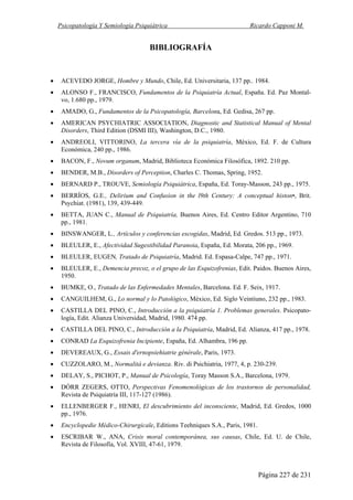 Psicopatología Y Semiología Psiquiátrica Ricardo Capponi M.
Página 227 de 231
BIBLIOGRAFÍA
• ACEVEDO JORGE, Hombre y Mundo, Chile, Ed. Universitaria, 137 pp.. 1984.
• ALONSO F., FRANCISCO, Fundamentos de la Psiquiatría Actual, España. Ed. Paz Montal-
vo, 1.680 pp., 1979.
• AMADO, G., Fundamentos de la Psicopatología, Barcelona, Ed. Gedisa, 267 pp.
• AMERICAN PSYCHIATRIC ASSOCIATION, Diagnostic and Statistical Manual of Mental
Disorders, Third Edition (DSMI III), Washington, D.C., 1980.
• ANDREOLI, VITTORINO, La tercera vía de la psiquiatría, México, Ed. F. de Cultura
Económica, 240 pp., 1986.
• BACON, F., Novum organum, Madrid, Biblioteca Económica Filosófica, 1892. 210 pp.
• BENDER, M.B., Disorders of Perception, Charles C. Thomas, Spring, 1952.
• BERNARD P., TROUVE, Semiología Psiquiátrica, España, Ed. Toray-Masson, 243 pp., 1975.
• BERRÍOS, G.E., Delirium and Confusion in the l9th Century: A conceptual histon•, Brit.
Psychiat. (1981), 139, 439-449.
• BETTA, JUAN C., Manual de Psiquiatría, Buenos Aires, Ed. Centro Editor Argentino, 710
pp., 1981.
• BINSWANGER, L., Artículos y conferencias escogidas, Madrid, Ed. Gredos. 513 pp., 1973.
• BLEULER, E., Afectividad Sugestibilidad Paranoia, España, Ed. Morata, 206 pp., 1969.
• BLEULER, EUGEN, Tratado de Psiquiatría, Madrid. Ed. Espasa-Calpe, 747 pp., 1971.
• BLEULER, E., Demencia precoz, o el grupo de las Esquizofrenias, Edit. Paidos. Buenos Aires,
1950.
• BUMKE, O., Tratado de las Enfermedades Mentales, Barcelona. Ed. F. Seix, 1917.
• CANGUILHEM, G., Lo normal y lo Patológico, México, Ed. Siglo Veintiuno, 232 pp., 1983.
• CASTILLA DEL PINO, C., Introducción a la psiquiatría 1. Problemas generales. Psicopato-
logía, Edit. Alianza Universidad, Madrid, 1980. 474 pp.
• CASTILLA DEL PINO, C., Introducción a la Psiquiatría, Madrid, Ed. Alianza, 417 pp., 1978.
• CONRAD La Esquizofrenia Incipiente, España, Ed. Alhambra, 196 pp.
• DEVEREAUX, G., Essais d'ernopsiehiatrie générale, Paris, 1973.
• CUZZOLARO, M., Normalitá e devianza. Riv. di Psichiatria, 1977, 4, p. 230-239.
• DELAY, S., PICHOT, P., Manual de Psicología, Toray Masson S.A., Barcelona, 1979.
• DÓRR ZEGERS, OTTO, Perspectivas Fenomenológicas de los trastornos de personalidad,
Revista de Psiquiatría III, 117-127 (1986).
• ELLENBERGER F., HENRI, El descubrimiento del inconsciente, Madrid, Ed. Gredos, 1000
pp., 1976.
• Encyclopedie Médico-Chirurgicale, Editions Teehniques S.A., Paris, 1981.
• ESCRIBAR W., ANA, Crisis moral contemporánea, sus causas, Chile, Ed. U. de Chile,
Revista de Filosofía, Vol. XVIII, 47-61, 1979.
 