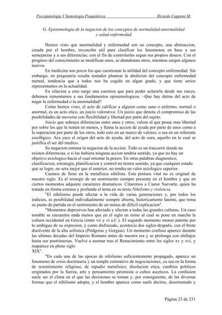 Psicopatología Y Semiología Psiquiátrica Ricardo Capponi M.
Página 23 de 231
G. Epistemologia de la negacion de los conceptos de normalidad-anormalidad
y salud-enfermedad
Hemos visto que anormalidad y enfermedad son un concepto, una abstraccion,
creada por el hombre, invenci6n util para clasificar los fenomenos en base a sus
semejanzas y a sus diferencias; con el fin de controlarlas segun sus propios deseos. Con el
progreso del conocimiento se modifican unos, se abandonan otros, mientras surgen algunos
nuevos.
En medicina son pocos los que cuestionan la utilidad del concepto enfermedad. Sin
embargo, en psiquiatria resulta tentador plantear la abolicion del concepto enfermedad
mental, tendencia que a todos nos ha cogido en algun grado, y que tiene serios
representantes en la actualidad.
En relacion a esto surge una cuestion que para poder aclararla desde sus raices,
debemos remontamos a sus fundamentos epistemologicos. ~Que hay detras del acto de
negar la enfermedad o la anormalidad?
Como hemos visto, el acto de calificar a alguien como sano o enfermo, normal o
anormal, es un acto etico, un juicio valorativo. Un juicio que denota el compromiso de las
posibilidades de moverse con flexibilidad y libertad por parte del sujeto.
Juicio que subraya diferencias entre unos y otros, valora al que posee mas libertad
por sobre los que la tienen en menos, y llama la accion de ayuda por parte de unos como a
la superacion por parte de los otros, todo esto en un marco de valores, o sea en un referente
axiol6gico. Aca yace el origen del acto de ayuda, del acto de cura, aquello en lo cual se
justifica el ser del medico.
Su negacion entrana la negacion de la accion. Todo es un trascurrir donde no
existen diferencias, o si las hubiera ninguna accion tendria sentido, ya que no hay un
objetivo axiologico hacia el cual orientar la praxis. En otras palabras diagnostico,
clasificacion, estrategia, planificacion y control no tienen sentido, ya que cualquier estado
que se logre, no sera mejor que el anterior, no tendra un valor axiologico superior.
Caemos de lleno en la metafisica nihilista. Esta postura vital no es original de
nuestro siglo. Es el resurgir de un sentimiento siempre presente en el hombre y que en
ciertos momentos adquiere caracteres dramaticos. Citaremos a Castor Narvarte, quien ha
tratado en forma extensa y profunda el tema en su texto Nihilismo y violencia.
"El nihilisrno puede afectar a la vida de varias generaciones y, por todos los
indicios, es posibilidad individualmente siempre abierta, historicamente latente, que toma
su punto de partida en el sentimiento de un minus de dificil explicacion".
"Momentos depresivos han afectado y afectan a todas las grandes culturas. Un caso
notable se encuentra nada menos que en el siglo en torno al cual se pone en marcha la
cultura occidental en Grecia (entre vii y vi a.C.). El segundo momento menos patente por
lo ambiguo de su expresion, y como disfrazado, acontecio dos siglos despu6s, con el brote
disolvente de la alta sofistica (Pitdgoras y Gorgias). Un momento confuso aparece durante
las ultimas decadas del Imperio Romano antes de nuestra era y se prolonga con altibajos
hasta sus postrimerias. Vuelve a asomar tras el Renacimiento entre los siglos xv y xvi, y
reaparece en pleno siglo
XIX".
"En cada una de las epocas de nihilismo suficientemente propagado, aparece un
fenomeno de crisis doctrinaria y un temple estimativo de negociaciones, ya sea en la forma
de resentimiento religioso, de repudio metafisico, disolucion etica, cambios politicos
originados por la fuerza, arte y pensamiento pesimista o cultos asceticos. La confusion
suele ser el clima en el que las decisiones se toman y, por consiguiente, de las diversas
formas que el nihilismo adopta, y el hombre aparece como suele decirse, desorientado y
 