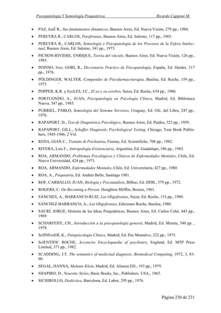 Psicopatología Y Semiología Psiquiátrica Ricardo Capponi M.
Página 230 de 231
• PAZ, JosÉ R., Sus fundamentos dinámicos, Buenos Aires, Ed. Nueva Visión, 279 pp., 1984.
• PEREYRA R., CARLOS, Parafrenias, Buenos Aires, Ed. Salerno, 117 pp., 1965.
• PEREYRA R., CARLOS, Semiología y Psicopatología de los Procesos de la Esfera Intelec-
tual, Buenos Aires, Ed. Salerno, 341 pp., 1973.
• PICHON-RIVIERE, ENRIQUE, Teoría del vínculo, Buenos Aires, Ed. Nueva Visión, 126 pp.,
1985.
• POINSO, Ives, GORI, R., Diccionario Práctico de Psicopatología, España, Ed. Herder, 317
pp., 1976.
• PÖLDINGER, WALTER, Compendio de Psicofarmacoterapia, Basilea, Ed. Roche, 159 pp.,
1975. '
• POPPER, K.R. y EccLES, J.C., El yo y su cerebro, Suiza, Ed. Roche, 634 pp., 1980.
• PORTUONDO, A., JUAN, Psicopatología en Psicología Clínica, Madrid, Ed. Biblioteca
Nueva, 347 pp., 1985.
• PURRIEL, PABLO, Semiología del Sistema Nervioso, Uruguay, Ed. Ofc. del Libro, 247 pp.,
1976.
• RAPAPORT, D., Test de Diagnóstico Psicológico, Buenos Aires, Ed. Paidos, 323 pp., 1959.
• RAPAPORT, GILL., Schaffer Diagnostic Psychological Testing, Chicago, Year Book Publis-
hers, 1945-1946, 2 Vol.
• REDA, GIAN C., Trattato di Psichiatria, Firense, Ed. Scientifiche, 708 pp., 1982.
• RIVERA, Luis F., Antropología Existenciaria, Argentina, Ed. Guadalupe, 186 pp., 1983.
• ROA, ARMANDO, Problemas Psicológicos y Clínicos de Enfermedades Mentales, Chile, Ed.
Nueva Universidad, 424 pp., 1973.
• ROA, ARMANDO, Enfermedades Mentales, Chile, Ed. Universitaria, 427 pp., 1980.
• ROA, A., Psiquiatría, Ed. Andrés Bello, Santiago 1981.
• ROF, CARBALLO, JUAN, Biología y Psicoanálisis, Bilbao, Ed. DDB., 579 pp., 1972.
• ROGERS, C. On Becoming a Person. Houghton Mifflin, Boston, 1961.
• SÁNCHES, A., BARRANCO-RUIZ, Las Oligofrenias, Suiza, Ed. Roche, 133 pp., 1980.
• SÁNCHEZ-BARRANCO, A., Las Oligofrenias, Ediciones Roche, Basilea, 1980.
• SAURÍ, JORGE, Historia de las Ideas Psiquiátricas, Buenos Aires, Ed. Carlos Cohé, 443 pp.,
1969.
• SCHARFEII'E, CH., Introducción a la psicopatología general, Madrid, Ed. Morata, 348 pp. ,
1979.
• ScHNEroER, K., Patopsicología Clínica, Madrid, Ed. Paz Montalvo, 222 pp., 1975.
• ScIENTIFIC ROCHE, Acconcise Encyclopaedia of psychiatry, England, Ed. MTP Press
Limited, 371 pp., 1982.
• SCADDING, J.T. The semantics of medicinal diagnosis, Biomedical Computing, 1972, 3, 83-
90.
• SEGAL, HANNA, Melanie Klein, Madrid, Ed. Alianza ED., 193 pp., 1979.
• SHAPIRO, D., Neurotic Styles, Basic Books, Inc., Publishers. USA., 1965.
• SICHIROLLO, Dialéctica, Barcelona, Ed. Labor, 295 pp., 1976.
 