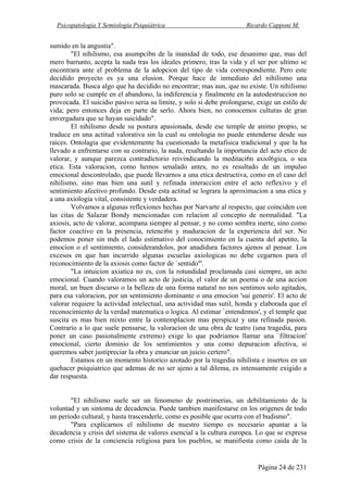 Psicopatología Y Semiología Psiquiátrica Ricardo Capponi M.
Página 24 de 231
sumido en la angustia".
"El nihilismo, esa asumpcibn de la inanidad de todo, ese desanimo que, mas del
mero barrunto, acepta la nada tras los ideales primero, tras la vida y el ser por ultimo se
encontrara ante el problema de la adopcion del tipo de vida correspondiente. Pero este
decidido proyecto es ya una elusion. Porque hace de inmediato del nihilismo una
mascarada. Busca algo que ha decidido no encontrar; mas aun, que no existe. Un nihilismo
puro solo se cumple en el abandono, la indiferencia y finalmente en la autodestruccion no
provocada. El suicidio pasivo seria su limite, y solo si debe prolongarse, exige un estilo de
vida; pero entonces deja en parte de serlo. Ahora bien, no conocemos culturas de gran
envergadura que se hayan suicidado".
El nihilismo desde su postura apasionada, desde ese temple de animo propio, se
traduce en una actitud valorativa sin la cual su ontologia no puede entenderse desde sus
raices. Ontolagia que evidentemente ha cuestionado la metafisica tradicional y que la ha
llevado a enfrentarse con su contrario, la nada, resaltando la importancia del acto etico de
valorar, y aunque parezca contradictorio reivindicando la meditaci6n axiol6gica, o sea
etica. Esta valoracion, como hemos senalado antes, no es resultado de un impulso
emocional descontrolado, que puede llevarnos a una etica destructiva, como en el caso del
nihilismo, sino mas bien una sutil y refinada interaccion entre el acto reflexivo y el
sentimiento afectivo profundo. Desde esta actitud se lograra la aproximacion a una etica y
a una axiologia vital, consistente y verdadera.
Volvamos a algunas reflexiones hechas por Narvarte al respecto, que coinciden con
las citas de Salazar Bondy mencionadas con relacion al concepto de normalidad. "La
axiosis, acto de valorar, acompana siempre al pensar, y no como sombra inerte, sino como
factor coactivo en la presencia, retenci6n y maduracion de la experiencia del ser. No
podemos poner sin mds el lado estimativo del conocimiento en la cuenta del apetito, la
emocion o el sentimiento, considerandolos, por anadidura factores ajenos al pensar. Los
excesos en que han incurrido algunas escuelas axiologicas no debe cegarnos para el
reconocimiento de la axiosis como factor de `sentido"'.
"La intuicion axiatica no es, con la rotundidad proclamada casi siempre, un acto
emocional. Cuando valoramos un acto de justicia, el valor de un poema o de una accion
moral, un buen discurso o la belleza de una forma natural no nos sentimos solo agitados,
para esa valoracion, por un sentimiento dominante o una emocion 'sui generis'. El acto de
valorar requiere la actividad intelectual, una actividad mas sutil, honda y elaborada que el
reconocimiento de la verdad matematica o logica. Al estimar `entendemos', y el temple que
suscita es mas bien mixto entre la contemplacion mas perspicaz y una refinada pasion.
Contrario a lo que suele pensarse, la valoracion de una obra de teatro (una tragedia, para
poner un caso pasionalmente extremo) exige lo que podriamos llamar una `filtracion'
emocional, cierto dominio de los sentimientos y una como depuracion afectiva, si
queremos saber justipreciar la obra y enunciar un juicio certero".
Estamos en un momento historico azotado por la tragedia nihilista e insertos en un
quehacer psiquiatrico que ademas de no ser ajeno a tal dilema, es intensamente exigido a
dar respuesta.
"El nihilismo suele ser un fenomeno de postrimerias, un debilitamiento de la
voluntad y un sintoma de decadencia. Puede tambien manifestarse en los origenes de todo
un periodo cultural, y hasta trascenderle, como es posible que ocurra con el budismo".
"Para explicarnos el nihilismo de nuestro tiempo es necesario apuntar a la
decadencia y crisis del sistema de valores esencial a la cultura europea. Lo que se expresa
como crisis de la conciencia religiosa para los pueblos, se manifiesta como caida de la
 