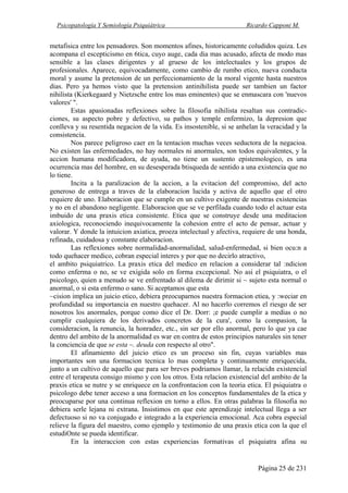 Psicopatología Y Semiología Psiquiátrica Ricardo Capponi M.
Página 25 de 231
metafisica entre los pensadores. Son momentos afines, historicamente coludidos quiza. Les
acompana el escepticismo en 6tica, cuyo auge, cada dia mas acusado, afecta de modo mas
sensible a las clases dirigentes y al grueso de los intelectuales y los grupos de
profesionales. Aparece, equivocadamente, como cambio de rumbo etico, nueva conducta
moral y asume la pretension de un perfeccionamiento de la moral vigente hasta nuestros
dias. Pero ya hemos visto que la pretension antinihilista puede ser tambien un factor
nihilista (Kierkegaard y Nietzsche entre los mas eminentes) que se enmascara con 'nuevos
valores' ".
Estas apasionadas reflexiones sobre la filosofia nihilista resaltan sus contradic-
ciones, su aspecto pobre y defectivo, su pathos y temple enfermizo, la depresion que
conlleva y su resentida negacion de la vida. Es insostenible, si se anhelan la veracidad y la
consistencia.
Nos parece peligroso caer en la tentacion muchas veces seductora de la negacioa.
No existen las enfermedades, no hay normales ni anormales, son todos equivalentes, y la
accion humana modificadora, de ayuda, no tiene un sustento epistemologico, es una
ocurrencia mas del hombre, en su desesperada btisqueda de sentido a una existencia que no
lo tiene.
Incita a la paralizacion de la accion, a la evitacion del compromiso, del acto
generoso de entrega a traves de la elaboracion lucida y activa de aquello que el otro
requiere de uno. Elaboracion que se cumple en un cultivo exigente de nuestras existencias
y no en el abandono negligente. Elaboracion que se ve perfilada cuando todo el actuar esta
imbuido de una praxis etica consistente. Etica que se construye desde una meditacion
axiologica, reconociendo inequivocamente la cohesion entre el acto de pensar, actuar y
valorar. Y donde la intuicion axiatica, proeza intelectual y afectiva, requiere de una honda,
refinada, cuidadosa y constante elaboracion.
Las reflexiones sobre normalidad-anormalidad, salud-enfermedad, si bien ocu:n a
todo quehacer medico, cobran especial interes y por que no decirlo atractivo,
el ambito psiquiatrico. La praxis etica del medico en relacion a considerar tal :ndicion
como enferma o no, se ve exigida solo en forma excepcional. No asi el psiquiatra, o el
psicologo, quien a menudo se ve enfrentado al dilema de dirimir si ~ sujeto esta normal o
anormal, o si esta enfermo o sano. Si aceptamos que esta
~cision implica un juicio etico, debiera preocuparnos nuestra formacion etiea, y :weciar en
profundidad su importancia en nuestro quehacer. Al no hacerlo corremos el riesgo de ser
nosotros los anormales, porque como dice el Dr. Dorr: ;e puede cumplir a medias o no
cumplir cualquiera de los derivados concretos de la cura', como la compasion, la
consideracion, la renuncia, la honradez, etc., sin ser por ello anormal, pero lo que ya cae
dentro del ambito de la anormalidad es war en contra de estos principios naturales sin tener
la conciencia de que se esta ~. deuda con respecto al otro".
El afinamiento del juicio etico es un proceso sin fin, cuyas variables mas
importantes son una formacion tecnica lo mas completa y continuamente enriquecida,
junto a un cultivo de aquello que para ser breves podriamos llamar, la relacidn existencial
entre el terapeuta consigo mismo y con los otros. Esta relacion existencial del ambito de la
praxis etica se nutre y se enriquece en la confrontacion con la teoria etica. El psiquiatra o
psicologo debe tener acceso a una formacion en los conceptos fundamentales de la etica y
preocuparse por una continua reflexion en torno a ellos. En otras palabras la filosofia no
debiera serle lejana ni extrana. Insistimos en que este aprendizaje intelectual llega a ser
defectuoso si no va conjugado e integrado a la experiencia emocional. Aca cobra especial
relieve la figura del maestro, como ejemplo y testimonio de una praxis etica con la que el
estudiOnte se pueda identificar.
En la interaccion con estas experiencias formativas el psiquiatra afina su
 
