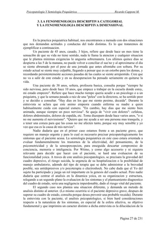 Psicopatología Y Semiología Psiquiátrica Ricardo Capponi M.
Página 27 de 231
3. LA FENOMENOLOGIA DESCRIPTIVA CATEGORIAL
Y LA FENOMENOLOGIA DESCRIPTIVA DIMENSIONAL
En la practica psiquiatrica habitual, nos encontramos a menudo con dos situaciones
que nos demandan actitudes y conductas del todo distintas. Es lo que trataremos de
ejemplificar a continuacion.
Un paciente de 45 anos, casado, 3 hijos, refiere que desde hace un mes tiene la
sensacibn de que su vida no tiene sentido, nada le llama la atencion y cualquier situacion
que le plantea minimas exigencias lo angustia sobremanera. Los ultimos quince dias se
despierta a las 5 de la manana, no puede volver a conciliar el sue-
no y al aproximarse el dia
se siente abrumado por el peso de una jornada que antes afrontaba con soltura. Por su
estado actual se siente muy culpable, llegando a pensar que es un estorbo para los demas, y
recordando persistentemente acciones pasadas de las cuales se siente arrepentido. Cree que
no va a salir de este estado y en su desesperacion ha pensado seriamente en quitarse la
vida.
Una paciente de 38 anos, soltera, profesora basica, consulta porque "siempre he
sido nerviosa, pero desde hace 10 anos, que empece a trabajar en la escuela donde estoy,
mi estado empeoro". Refiere que hace mucho tiempo queria acudir a un psicologo o a un
psiquiatra, y que la semana pasada a raiz de una "pelea" con la directora, se ha sentido peor
y se decidio a consultar. "Hay dias en los que me siento pesimo, decaida". Durante la
entrevista se aclara que este animo empeora cuando enferma su madre a quien
habitualmente cuida con especial esmero. "En cambio, hay dias que me siento bien
animada, aunque siempre un poco nerviosa". Se queja de "vivir con dolores": cefaleas,
dolores abdominales, dolores de espalda, etc. Toma diazepam desde hace varios anos, "o si
no me aumenta el nerviosismo". "Quiero que me ayude a ser una persona mas tranquila, y
a tener una coraza para que las cosas no me afecten tanto, porque soy muy sensible y yo
veo que esa es la causa de mis nervios".
Nadie dudaria que en el primer caso estamos frente a un paciente grave, que
requiere un manejo urgente y para lo cual es necesario precisar psicopatologicamente los
sintomas que el paciente acusa. La semiologia psiquiatrica en este caso estara orientada a
evaluar fundamentalmente los trastornos de la afectividad, del pensamiento, de la
psicomotricidad y de la sensopercepcion, para enseguida descartar compromiso de
conciencia, memoria o inteligencia. Por Wtimo, y como algo accesorio y ni siquiera
relevante para decidir que hacer con el paciente, se hard una evaluacion de su
funcionalidad yoica. A traves de este analisis psicopatologico, se precisara la gravedad del
cuadro depresivo, el riesgo suicida, la urgencia de su hospitalizacion o la posibilidad de
manejo ambulatorio, ademds del tipo de terapia que se debe administrar a la brevedad
posible, sea antidepresivos y/o psicoterapia o electroshock. No cabe duda que el Yo del
sujeto ha participado y juega un rol importante en la genesis del cuadro actual. Pero nadie
dudaria que centrar el analisis en la dinamica yoica, en su organizacion y estructura,
relegando a un segundo plano la evaluacion de los sintomas y el planteamiento diagnostico
del cuadro de estado, seria una negligencia imperdonable, dado el riesgo vital del paciente.
El segundo caso nos plantea una situacion diferente, y demanda un metodo de
analisis distinto al anterior. (Lo mismo ocurriria si el paciente depresivo grave, despues de
superar su cuadro de estado, consulta porque desea prevenir una probable recaida). Durante
la entrevista con la paciente, el analisis psicopatologico, si bien hard consideraciones
respecto a la naturaleza de los sintomas, en especial de la esfera afectiva, su objetivo
fundamental y que imprimira un caracter distinto a dicha entrevista es la dilucidacion de la
 