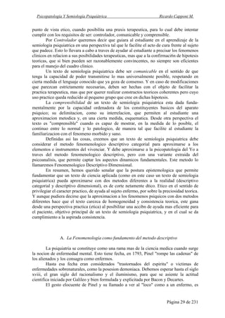 Psicopatología Y Semiología Psiquiátrica Ricardo Capponi M.
Página 29 de 231
punto de vista etico, cuando posibilita una praxis terapeutica, para lo cual debe intentar
cumplir con los requisitos de ser: controlador, comunicable y comprensible.
Por Controlador queremos decir que guiara al estudiante en el aprendizaje de la
semiologia psiquiatrica en una perspectiva tal que le facilite el acto de cura frente al sujeto
que padece. Esto lo llevara a cabo a traves de ayudar al estudiante a precisar los fenomenos
clinicos en relacion a sus posibilidades terapeuticas, mas que a la confirmaci6n de hipotesis
teoricas, que si bien pueden ser razonablemente convincentes, no siempre son eficientes
para el manejo del cuadro clinico.
Un texto de semiologia psiquiatrica debe ser comunicable en el sentido de que
tenga la capacidad de poder transmitirse lo mas universalmente posible, respetando en
cierta medida el lenguaje conocido que ya goza de consenso. Y en caso de modificaciones
que parezcan estrictamente necesarias, deben ser hechas con el objeto de facilitar la
practica terapeutica, mas que por querer realizar constructos teoricos coherentes pero cuyo
uso practico queda reducido al pequeno grupo que cree en dichas hipotesis.
La comprensibilidad de un texto de semiologia psiquiatrica esta dada funda-
mentalmente por la capacidad ordenadora de los constituyentes basicos del aparato
psiquico; su delimitacion, como su interrelacion, que permiten al estudiante una
aproximacion metodica y, en una cierta medida, esquematica. Desde otra perspectiva el
texto es "comprensible" cuando es capaz de mostrar, en la medida de lo posible, el
continuo entre lo normal y lo patologico, de manera tal que facilite al estudiante la
familiarizacion con el fenomeno morbido y sano.
Definidas asi las cosas, creemos que un texto de semiologia psiquiatrica debe
considerar el metodo fenomenologico descriptivo categorial para aproximarse a los
elementos e instrumentos del vivenciar. Y debe aproximarse a la psicopatologia del Yo a
traves del metodo fenomenologico descriptivo, pero con una variante extraida del
psicoanalisis, que permite captar los aspectos dinamicos fundamentales. Este metodo lo
llamaremos Fenomenologico Descriptivo Dimensional.
En resumen, hemos querido senalar que la postura epistemologica que permite
fundamentar que un texto de ciencia aplicada (como en este caso un texto de semiologia
psiquiatrica) pueda aproximarse con dos metodos diferentes a la realidad (descriptivo
categorial y descriptivo dimensional), es de corte netamente dtico. Etico en el sentido de
privilegiar el caracter practico, de ayuda al sujeto enfermo, por sobre la preciosidad teorica.
Y aunque pudiera decirse que la aproximacion a los fenomenos psiquicos con dos metodos
diferentes hace que el texto carezca de homogeneidad y consistencia teorica, este gana
desde una perspectiva practica (etica) al posibilitar una accibn de ayuda mas eficiente para
el paciente, objetivo principal de un texto de semiologia psiquiatrica, y en el cual se da
cumplimiento a la aspirada consistencia.
A. La Fenomenología como fundamento del metodo descriptivo
La psiquiatria se constituye como una rama mas de la ciencia medica cuando surge
la nocion de enfermedad mental. Esto tiene fecha, en 1793, Pinel "rompe las cadenas" de
los alienados y los consagra como enfermos.
Hasta esa fecha eran considerados "trastornados del espiritu" o victimas de
enfermedades sobrenaturales, como la posesion demoniaca. Debemos esperar hasta el siglo
xviii, el gran siglo del racionalismo y el iluminismo, para que se asiente la actitud
cientifica iniciada por Galileo y bien formulada y explicitada por Bacon y Decartes.
El gesto elocuente de Pinel y su llamado a ver al "loco" como a un enfermo, es
 