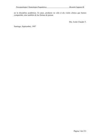 Psicopatología Y Semiología Psiquiátrica Ricardo Capponi M.
Página 3 de 231
en la disciplina académica. Es pues, producto no sólo d ela visión clinica que hemos
compartido, sino también de las formas de pensar.
Dra. Ivette Claudet T.
Santiago, Septiembre, 1987
 
