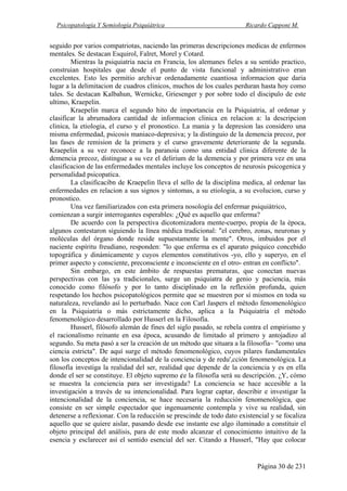 Psicopatología Y Semiología Psiquiátrica Ricardo Capponi M.
Página 30 de 231
seguido por varios compatriotas, naciendo las primeras descripciones medicas de enfermos
mentales. Se destacan Esquirol, Falret, Morel y Cotard.
Mientras la psiquiatria nacia en Francia, los alemanes fieles a su sentido practico,
construian hospitales que desde el punto de vista funcional y administrativo eran
excelentes. Esto les permitio archivar ordenadamente cuantiosa informacion que daria
lugar a la delimitacion de cuadros clinicos, muchos de los cuales perduran hasta hoy como
tales. Se destacan Kalbahun, Wernicke, Griesenger y por sobre todo el discipulo de este
ultimo, Kraepelin.
Kraepelin marca el segundo hito de importancia en la Psiquiatria, al ordenar y
clasificar la abrumadora cantidad de informacion clinica en relacion a: la descripcion
clinica, la etiologia, el curso y el pronostico. La mania y la depresion las considero una
misma enfermedad, psicosis maniaco-depresiva; y la distinguio de la demencia precoz, por
las fases de remision de la primera y el curso gravemente deteriorante de la segunda.
Kraepelin a su vez reconoce a la paranoia como una entidad clinica diferente de la
demencia precoz, distingue a su vez el delirium de la demencia y por primera vez en una
clasificacion de las enfermedades mentales incluye los conceptos de neurosis psicogenica y
personalidad psicopatica.
La clasificacibn de Kraepelin lleva el sello de la disciplina medica, al ordenar las
enfermedades en relacion a sus signos y sintomas, a su etiologia, a su evolucion, curso y
pronostico.
Una vez familiarizados con esta primera nosología del enfermar psiquiátrico,
comienzan a surgir interrogantes esperables: ¿Qué es aquello que enferma?
De acuerdo con la perspectiva dicotomizadora mente-cuerpo, propia de la época,
algunos contestaron siguiendo la línea médica tradicional: "el cerebro, zonas, neuronas y
moléculas del órgano donde reside supuestamente la mente". Otros, imbuidos por el
naciente espíritu freudiano, responden: "lo que enferma es el aparato psíquico concebido
topográfica y dinámicamente y cuyos elementos constitutivos -yo, ello y superyo, en el
primer aspecto y consciente, preconsciente e inconsciente en el otro- entran en conflicto".
Sin embargo, en este ámbito de respuestas prematuras, que conectan nuevas
perspectivas con las ya tradicionales, surge un psiquiatra de genio y paciencia, más
conocido como filósofo y por lo tanto disciplinado en la reflexión profunda, quien
respetando los hechos psicopatológicos permite que se muestren por sí mismos en toda su
naturaleza, revelando así lo perturbado. Nace con Carl Jaspers el método fenomenológico
en la Psiquiatría o más estrictamente dicho, aplica a la Psiquiatría el método
fenomenológico desarrollado por Husserl en la Filosofía.
Husserl, filósofo alemán de fines del siglo pasado, se rebela contra el empirismo y
el racionalismo reinante en esa época, acusando de limitado al primero y antojadizo al
segundo. Su meta pasó a ser la creación de un método que situara a la filosofía~ "como una
ciencia estricta". De aquí surge el método fenomenológico, cuyos pilares fundamentales
son los conceptos de intencionalidad de la conciencia y de redu',cción fenomenológica. La
filosofía investiga la realidad del ser, realidad que depende de la conciencia y es en ella
donde el ser se constituye. El objeto supremo ¢e la filosofía será su descripción. ¿Y, cómo
se muestra la conciencia para ser investigada? La conciencia se hace accesible a la
investigación a través de su intencionalidad. Para lograr captar, describir e investigar la
intencionalidad de la conciencia, se hace necesaria la reducción fenomenológica, que
consiste en ser simple espectador que ingenuamente contempla y vive su realidad, sin
detenerse a reflexionar. Con la reducción se prescinde de todo dato existencial y se focaliza
aquello que se quiere aislar, pasando desde ese instante ese algo iluminado a constituir el
objeto principal del análisis, para de este modo alcanzar el conocimiento intuitivo de la
esencia y esclarecer así el sentido esencial del ser. Citando a Husserl, "Hay que colocar
 
