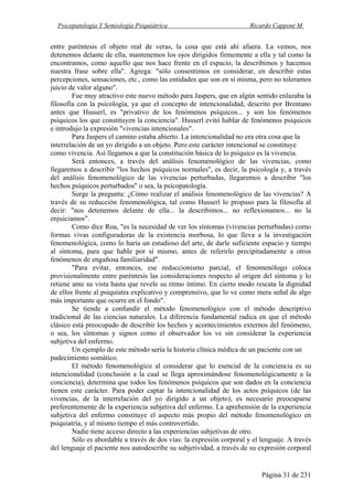 Psicopatología Y Semiología Psiquiátrica Ricardo Capponi M.
Página 31 de 231
entre paréntesis el objeto real de veras, la cosa que está ahí afuera. La vemos, nos
detenemos delante de ella, mantenemos los ojos dirigidos firmemente a ella y tal como la
encontramos, como aquello que nos hace frente en el espacio, la describimos y hacemos
nuestra frase sobre ella". Agrega: "sólo consentimos en considerar, en describir estas
percepciones, sensaciones, etc., como las entidades que son en sí misma, pero no toleramos
juicio de valor alguno".
Fue muy atractivo este nuevo método para Jaspers, que en algún sentido enlazaba la
filosofía con la psicología, ya que el concepto de intencionalidad, descrito por Brentano
antes que Husserl, es "privativo de los fenómenos psíquicos... y son los fenómenos
psíquicos los que constituyen la conciencia". Husserl evitó hablar de fenómenos psíquicos
e introdujo la expresión "vivencias intencionales".
Para Jaspers el camino estaba abierto. La intencionalidad no era otra cosa que la
interrelación de un yo dirigido a un objeto. Pero este carácter intencional se constituye
como vivencia. Así llegamos a que la constitución básica de lo psíquico es la vivencia.
Será entonces, a través del análisis fenomenológico de las vivencias, como
llegaremos a describir "los hechos psíquicos normales", es decir, la psicología y, a través
del análisis fenomenológico de las vivencias perturbadas, llegaremos a describir "los
hechos psíquicos perturbados" o sea, la psicopatología.
Surge la pregunta: ¿Cómo realizar el análisis fenomenológico de las vivencias? A
través de su reducción fenomenológica, tal como Husserl lo propuso para la filosofía al
decir: "nos detenemos delante de ella... la describimos... no reflexionamos... no la
enjuiciamos".
Como dice Roa, "es la necesidad de ver los síntomas (vivencias perturbadas) como
formas vivas configuradoras de la existencia morbosa, lo que lleva a la investigación
fenomenológica, como lo haría un estudioso del arte, de darle suficiente espacio y tiempo
al síntoma, para que hable por sí mismo, antes de referirlo precipitadamente a otros
fenómenos de engañosa familiaridad".
"Para evitar, entonces, ese reduccionismo parcial, el fenomenólogo coloca
provisionalmente entre paréntesis las consideraciones respecto al origen del síntoma y lo
retiene ante su vista hasta que revele su ritmo íntimo. En cierto modo rescata la dignidad
de ellos frente al psiquiatra explicativo y comprensivo, que lo ve como mera señal de algo
más importante que ocurre en el fondo".
Se tiende a confundir el método fenomenológico con el método descriptivo
tradicional de las ciencias naturales. La diferencia fundamental radica en que el método
clásico está preocupado de describir los hechos y acontecimientos externos del fenómeno,
o sea, los síntomas y signos como el observador los ve sin considerar la experiencia
subjetiva del enfermo.
Un ejemplo de este método sería la historia clínica médica de un paciente con un
padecimiento somático.
El método fenomenológico al considerar que lo esencial de la conciencia es su
intencionalidad (conclusión a la cual se llega aproximándose fenomenológicamente a la
conciencia), determina que todos los fenómenos psíquicos que son dados en la conciencia
tienen este carácter. Para poder captar la intencionalidad de los actos psíquicos (de las
vivencias, de la interrelación del yo dirigido a un objeto), es necesario preocuparse
preferentemente de la experiencia subjetiva del enfermo. La aprehensión de la experiencia
subjetiva del enfermo constituye el aspecto más propio del método fenomenológico en
psiquiatría, y al mismo tiempo el más controvertido.
Nadie tiene acceso directo a las experiencias subjetivas de otro.
Sólo es abordable a través de dos vías: la expresión corporal y el lenguaje. A través
del lenguaje el paciente nos autodescribe su subjetividad, a través de su expresión corporal
 