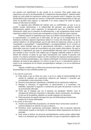 Psicopatología Y Semiología Psiquiátrica Ricardo Capponi M.
Página 32 de 231
nos muestra con significantes lo que sucede en su vivenciar. Para poder captar esta
experiencia, acto que se ha denominado de "comprensión fenomenológica", debemos haber
tenido un cierto grado de experiencia similar que nos permita sentir e imaginar con cierta
familiaridad la que el paciente nos muestra. Comprender fenomenológicamente el odio que
siente un paciénte hacia alguien, es imposible si no somos capaces de sentir de alguna
manera el odio hacia los demás.
La aparente gran debilidad del método sería su confiabilidad, ya que si no es
posible acceder directamente a la subjetividad del paciente, que podamos hacerlo
indirectamente implica varios supuestos; la introspección que hace el paciente es una
información válida, que la comunica sin deformaciones, y que extrapolamos desde nuestra
experiencia subjetiva una vivencia que corresponde a lo que el enfermo quiere expresar.
Podemos apreciar la importancia que tiene en el análisis fenomenológico, lo vivido,
lo experimentado y lo sentido por el observador. De ahí que en la configuración de los
fenómenos morbosos adquiera importancia radical la vivencia del observador. Éste da un
carácter subjetivo a la fenomenología, que ha sido fuente de numerosas críticas, ya que la
"normalidad o anormalidad", "comprensibilidad e incomprensibilidad" de la vivencia en
cuestión, estará definida tanto por la aproximación individual y exclusiva del sujeto
observador como por el grado de concordancia con otros sujetos observadores. De aquí se
desprende la importancia que tiene la comunicabilidad funcional entre los profesionales
que estudian el área vivencial. Ello implica que el lenguaje empleado respete lo íntimo y
natural del síntoma, al punto de que logre reactualizarlo aun cuando el paciente esté
ausente. Un esfuerzo aclaratorio implica no sólo considerar los aspectos presentes positiva-
mente en el hecho psicopatológico, sino, además confrontarlo con hechos psicopatológicos
análogos, de modo tal que adquiera vivo relieve lo que él no es. La descripción clásica se
centra en las semejanzas de los hechos psicopatológicos análogos y no en sus diferencias
aclaratorias.
Algunas variables que se deben tener presente para lograr una descripción
fenomenológica lo más confiable posible son:
1. En relación al paciente
a) Estar atento a que su relato sea veraz, si no lo es, captar la intencionalidad de tal
actitud de suplantar sus experiencias subjetivas por fantasías o recuerdos que
corresponden a otras situaciones vividas.
b) Promover descripciones espontáneas y detalladas de las experiencias subjetivas.
c) Manejar la reticencia, el negativismo, el oposicionismo y el escamoteo, con
habilidad, superando la negación a comunicarse por parte del paciente a través de
un acercamiento adecuado.
d) Tratar que el lenguaje que use el paciente sea apropiado. Muchas veces la
introspección hecha por el paciente es adecuada y desea comunicarla, sin embargo,
el mal uso de las palabras, dándoles un sentido impropio nos desorienta.
e) Poder percatarse de aquella introspección que está deformada por limitaciones
propias de la misma enfermedad.
2. En cuanto al obsevador
a) Asumir una actitud libre de prejuicios, sin intentar hacer correcciones causales ni
construir hipótesis en relación a lo que se observa.
b) Permitirse sentir experiencias emocionales subjetivas. Que el paciente repercuta
interiormente cuando se está frente a él. Reconocer dichas experiencias sin temor ni
ansiedad.
c) Estar atento al defecto de proyectar precipitadamente nuestra propia subjetividad
frente a un fenómeno que el paciente describe, sin que la experiencia subjetiva del
 