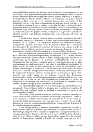 Psicopatología Y Semiología Psiquiátrica Ricardo Capponi M.
Página 34 de 231
la imposibilidad de controlar este fenómeno que se le impone, lloró amargamente por un
corto tiempo, como no permitiéndose expresar más allá sus emociones. Llama la atención
la lucha permanente que establece la paciente con este deseo de limpiar que se le impone, y
el carácter absurdo que ella misma le adjudica. No corresponde a la queja de algunos
pacientes de hacer cosas que en un momento desearon, pero que después se han
arrepentido. Acá no existe culpa ni angustia después del acto sino al contrario, el no
realizar el acto impulsivo, le genera ansiedad y culpa. Este fenómeno es análogo al descrito
por muchos pacientes que se quejan de presentar impulsos a actuar, o pensamientos que los
atormentan, cuyos sentidos y contenido les resultan absurdos, sin embargo, se les imponen
de manera tal que no los pueden controlar. Corresponde a lo que hemos denominado:
obsesión, trastorno psicopatológico clasificado junto a las alteraciones del control de
pensamiento.
A través de este ejemplo podemos apreciar un primer momento en el cual el
esfuerzo está centrado en "comprender" la vivencia subjetiva del enfermo, describiendo lo
observado en su vivencia y la repercusión subjetiva del entrevistador (tristeza,
desesperación, angustia) para luego tratar de precisar a través de la "descripción
fenomenológica" las características esenciales del fenómeno (su carácter absurdo, de
impuesto e incontrolado) y mencionarlo en común que tiene con fenómenos similares en
otros pacientes ubicándolo dentro de una clase de vivencias mórbidas (obsesiones).
Al terminar el capítulo quisiéramos citar un comentario de David Ziziemsby de su
texto "Métodos de investigación en psicología y psicopatología" (1985). "A pesar de que se
encuentran limitaciones y`puntos débiles', el trabajo en la psicopatología muestra que las
descripciones de los pacientes son a menudo considerablemente fieles y que,
frecuentemente, hay una gran coincidencia entre los observadores acerca de los datos
proporcionados por muchos enfermos, lo cual indica la posibilidad de confirmación. En
último término, la validez del conocimiento que se alcanza en psicopatología con el
enfoque fenomenológico se establece de la misma manera que en las ciencias del mundo
físico, por el encuentro de experiencias esencialmente similares en numerosos pacientes.
La comparación de muchos enfermos muestra que las descripciones se repiten idénti-
camente. Esta validez puede ser, sin embargo, temporal. Las descripciones
fenomenológicas pueden ser modificadas posteriormente cuando el estudio de otros casos
muestre que los hechos no han sido apropiadamente representados o pueden ser
informados de una manera más convincente. Las posibilidades de corrección existen
siempre y ninguna descripción puede considerarse como definitiva.
Este carácter tampoco es privativo de la experiencia psíquica que se alcanza por la
comprensión fenomenológica; también lo comparte con la experiencia perceptiva del
mundo físico, que igualmente puede ser cambiada o completada por nuevas y más
penetrantes observaciones".
Quisiéramos reiterar algunos alcances que previamente hicimos en otro contexto,
acerca de las diversas acepciones del término fenomenología en psiquiatría. Jaspers es
quien introduce el método fenomenológico en psiquiatría. El lo concibe como una
descripción estático-fenomenológica que tiene por objeto el estudio de los estados
psíquicos, tal como son experimentados por el enfermo. Es una psicología descriptiva de
las manifestaciones de la conciencia.
A esta fenomenología se le denomina fenomenología elementalista, en cuanto se
limita describir unidades elementales que constituyen el vivenciar como un todo, o
fenomenología categorial porque conduce a un agrupamiento en categorías delimitadas, ya
sean éstas conjuntivas o disyuntivas. Nosotros hemos usado este último término durante el
resto del texto. Debemos aclarar que por fenomenología categorial se ha entendido
también la fenomenología aplicada a describir las categorías espacio-tiempo en el
 