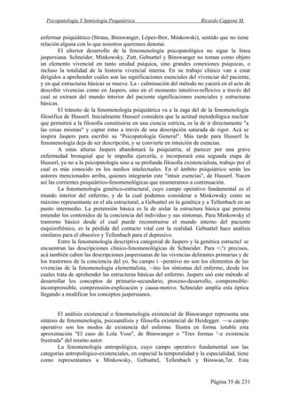 Psicopatología Y Semiología Psiquiátrica Ricardo Capponi M.
Página 35 de 231
enfermar psiquiátrico (Straus, Binswanger, López-Ibor, Minkowski), sentido que no tiene
relación alguna con lo que nosotros queremos denotar.
El ulterior desarrollo de la fenomenología psicopatológica no sigue la línea
jaspersiana. Schneider, Minkowsky, Zutt, Gebsattel y Binswanger no toman como objeto
un elemento vivencial en tanto unidad psíquica, sino grandes conexiones psíquicas, o
incluso la totalidad de la historia vivencial interna. En su trabajo clínico van a estar
dirigidos a aprehender cuáles son las significaciones esenciales del vivenciar del paciente,
y en qué estructuras básicas se mueve. La - culminación del método no yacerá en el acto de
describir vivencias como en Jaspers, sino en el momento intuitivo-reflexivo a través del
cual se extraen del mundo interior del paciente significaciones esenciales y estructuras
básicas.
El tránsito de la fenomenología psiquiátrica va a la zaga del de la fenomenología
filosófica de Husserl. Inicialmente Husserl considera que la actitud metodológica nuclear
que permitirá a la filosofía constituirse en una ciencia estricta, es la de ir directamente "a
las cosas mismas" y captar éstas a través de una descripción saturada de rigor. Acá se
inspira Jaspers para escribir su "Psicopatología General". Más tarde para Husserl la
fenomenología deja de ser descripción, y se convierte en intuición de esencias.
A estas alturas Jaspers abandonará la psiquiatría, al parecer por una grave
enfermedad bronquial que le impedía ejercerla, e incorporará esta segunda etapa de
Husserl, ya no a la psicopatología sino a su profunda filosofía existencialista, trabajo por el
cual es más conocido en los medios intelectuales. En el ámbito psiquiátrico serán los
autores mencionados arriba, quienes integrarán este "intuir esencias", de Husserl. Nacen
así las corrientes psiquiátrico-fenomenológicas que enumeramos a continuación.
La fenomenología genético-estructural, cuyo campo operativo fundamental es el
mundo interior del enfermo, y de la cual podemos considerar a Minkowsky como su
máximo representante en el ala estructural, a Gebsattel en la genética y a Tellenbach en un
punto intermedio. La pretensión básica es la de aislar la estructura básica que permita
entender los contenidos de la conciencia del individuo y sus síntomas. Para Minkowsky el
trastorno básico desde el cual puede reconstruirse el mundo interno del paciente
esquizofrénico, es la pérdida del contacto vital con la realidad. Gebsattel hace análisis
similares para el obsesivo y Tellenbach para el depresivo.
Entre la fenomenología descriptiva categorial de Jaspers y la genética estructu1 se
encuentran las descripciones clínico-fenomenológicas de Schneider. Para <;°r precisos,
acá también caben las descripciones jaspersianas de las vivencias delirantes primarias y de
los trastornos de la conciencia del yo. Su campo i ~perativo no son los elementos de las
vivencias de la fenomenología elementalista, ,
~íno los síntomas del enfermo, desde los
cuales trata de aprehender las estructuras básicas del enfermo. Jaspers usó este método al
desarrollar los conceptos de primario-secundario, proceso-desarrollo, comprensible-
incomprensible, comprensión-explicación y causa-motivo. Schneider amplía esta óptica
llegando a modificar los conceptos jaspersianos.
El análisis existencial o fenomenología existencial de Binswanger representa una
síntesis de fenomenología, psicoanálisis y filosofía existencial de Heidegger. ~~u campo
operativo son los modos de existencia del enfermo. Ilustra en forma ,
iotable esta
aproximación "El caso de Lola Voss", de Binswanger o "Tres formas '~e existencia
frustrada" del mismo autor.
La fenomenología antropológica, cuyo campo operativo fundamental son las
categorías antropológico-existenciales, en especial la temporalidad y la especialidad, tiene
como representantes a Minkowsky, Gebsattel, Tellenbach y Binswan,7er. Esta
 