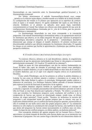 Psicopatología Y Semiología Psiquiátrica Ricardo Capponi M.
Página 36 de 231
fenomenología es una transición entre la fenomenología genético°structural y la
fenomenología existencial.
Por último, mencionamos el método fenomenológico-formal cuyo campo
_:perativo es la relación sujeto-objeto y hombre-mundo en el ámbito de la forma (Gestalt).
La configuración del mundo es lo primero que aparecería en la superficie de contacto
entre el sujeto y el mundo objetivo. El agente modelador del sujeto es esta forma de
relación. Goldstein es el primero en aplicarlo, pero quien logra rsarrollarlo
consistentemente es Conrad. Sus trabajos nos ofrecen una nítida aptación de una serie de
configuraciones fenomenológicas iluminadas por la _oría de la forma, para las psicosis
esquizofrénicas y sintomáticas.
La fenomenología desarrollada en este texto corresponde a la concepción
jaspersiana. Este método fenomenológico elementalista induce a un agrupamiento atural de
los fenómenos que observa, en un orden categorial. De aquí que °paremos la perspectiva
fenomenológica descriptiva categorial, de la perspectiva ~ nomenológica descriptiva
dimensional que emerge al integrar el modelo dinámic•o. El primero involucra una
discontinuidad cualitativa que delimita netamente los fenómenos observados. El segundo
los integra en un continuo que facilita la aproximación a fenómenos que cambian en una
perspectiva dialéctica.
B. El modelo dinámico en el método fenomenológico descriptivo
"La neurosis obsesiva, dolencia en la cual descubrimos, además, la singularísima
circunstancia de que las oposiciones (polaridades) que llenan la vida psíquica se muestran
particularmente acentuadas". (S. Freud en "El sentido de los síntomas").
Desde un punto de vista epistemológico, son dos los méritos fundamentales de
Freud. El haber sido capaz de entender la psicología tanto normal como patológica,
integrando el modelo dinámico, el cual se había desarrollado en otras áreas de la ciencia y,
el modelo dialéctico, que en el siglo xviii adquirió singular relieve en el pensamiento
filosófico.
Como señala Ellemberger, uno de los primeros en utilizar la palabra dinámica es
Leipzig. La usa como un término opuesto a estática y cinemática en el campo de la
mecánica. Más tarde Herbart lo aplica a la psicología, distinguiendo estados estáticos y
dinámicos de conciencia. Los fisiólogos franceses habían utilizado el término dinámico
para expresar la noción de funcional en oposición a la de orgánico.
La palabra dinámico adquiere también un significado referido al concepto de
evolución y regresión. El concepto psicoanalítico del término dinámico, presente en toda la
obra de Freud, es muy bien descrito por Laplanche y Pontalis. "Se refiere a un punto de
vista que considera los fenómenos psíquicos como resultantes del conflicto y de la
composición de fuerzas que ejercen un determinado empuje, siendo éstas, en último
término, de origen pulsional". Freud escribe: "Nosotros no atribuimos la escisión del
psiquismo a una incapacidad innata del aparato psíquico para la síntesis, sino que la
explicamos dinámicamente, por el conflicto de fuerzas psíquicas opuestas, reconociendo en
ella el resultado de una lucha activa entre dos grupos psíquicos entre sí". La orientación
dinámica no sólo implica la consideración del concepto de fuerzas, sino también la idea de
que dentro del psiquismo las fuerzas entran necesariamente en conflicto unas con otras,
siendo el origen de este conflicto psíquico, en último análisis, un dualismo pulsional".
Esta concepción dinámica del aparato psíquico del ser humano lleva a Freud a
aproximarse a la mente tratando de describir estas fuerzas duales que en su interacción van
a determinar el psiquismo. Por este camino llega a describir las tres dimensiones duales de
 