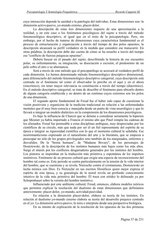 Psicopatología Y Semiología Psiquiátrica Ricardo Capponi M.
Página 37 de 231
cuya interacción depende la sanidad o la patología del individuo. Estas dimensiones son: la
dimensión activo-pasivo, yo-mundo externo, placer-dolor.
La descripción de estas tres dimensiones requiere de una aproximación a la
realidad, y en este caso a los fenómenos psicológicos del sujeto a través del método
fenomenológico descriptivo, al igual que en el resto de la psicopatología. Pero, sin
embargo, por el hecho de tratarse de dimensiones cuya característica fundamental es el
proceso de estructuración y organización a través del tiempo de dos polos opuestos, la
descripción alcanzará su perfil verdadero en la medida que considere ese transcurrir. En
otras palabras, la descripción debe dar cuenta de cómo se ha resuelto a través del tiempo
ese "conflicto de fuerzas psíquicas opuestas".
Deberá buscar en el pasado del sujeto, describiendo la historia de ese encuentro
polar, su enfrentamiento, su integración, su disociación o escisión, el predominio de un
polo sobre el otro o su alternancia.
Será a través de este método que el psicopatólogo se acercará al verdadero perfil de
cada dimensión. Lo hemos denominado método fenomenológico descriptivo dimensional,
para diferenciarlo del método fenomenológico descriptivo categorial, cuya descripción está
centrada en el fenómeno tal como el observador lo percibe en el aquí y en el ahora
(sincrónico), sin tener mayor relevancia su constitución a través del tiempo (diacrónico).
En el método descriptivo categorial, se trata de describir el fenómeno para ubicarlo dentro
de alguna categoría establecida y no dentro de un continuo cuyos extremos son los polos
de una dimensión.
El segundo aporte fundamental de Freud fue el haber sido capaz de cuestionar la
visión positivista y organicista de la medicina tradicional en relación a las enfermedades
mentales que él muy bien conocía y manejaba desde un punto de vista neurológico y que lo
llevará a integrar un modelo dialéctico en la comprensión de los dinamismos psicológicos.
Es bajo la influencia de Charcot que se detiene a considerar seriamente la hipnosis
que Mesmer ya había importado a Francia el mismo año que Pinel rompía las cadenas de
los alienados. Freud fue permeable a estas disciplinas ambiguas, muy despreciadas por los
científicos de su círculo, más que nada por ser él un fiel representante del espíritu de su
época e integrar su rigurosidad científica con lo que el momento cultural le señalaba. Ese
neorromanticismo expresado en el naturalismo del arte y la literatura, que se empieza a
preocupar no sólo de los grupos privilegiados sino también de los marginados, enfermos y
desvalidos. De la "bestia humana", de "Madame Bovary", de los personajes de
Dostoiewski, de la descripción de los instintos humanos más bajos como los más altos.
Surge el interés por los conflictos desgarradores generados por los instintos del hombre.
Los pintores se inspiraban en la traducción más primitiva y espontánea de los impulsos
instintivos. Fenómeno de un proceso cultural que exigía una especie de reconocimiento del
hombre tal como es. Este periodo se centra particularmente en la tensión de la vida interior
del hombre, que se cuestiona y se revela. Nietzsche contra el cristianismo, Dostoiewski en
lucha mística con Dios. Es Nietzsche en sus escritos filosóficos quien mejor expresa el
espíritu de esta época, y su genealogía de la moral revela un profundo conocimiento
intuitivo de la vida más primitiva del hombre. Él traza con nitidez lo delineado ya por
Schopenhauer sobre la versión del hombre instintivo.
Influenciado por este ambiente cultural, Freud, entonces, elabora modelos teóricos
que permiten explicar la resolución del dualismo de estas dimensiones que definíamos
anteriormente: placer-dolor, yo-mundo, actividad-pasividad.
En relación a la dimensión placer-dolor, elabora su teoría de los instintos. En
relación al dualismo yo-mundo externo elabora su teoría del desarrollo psíquico centrado
en el yo. La dimensión activo-pasivo, la mira e interpreta desde una perspectiva biológica.
En su intento de explicación de la resolución de los opuestos de las dos primeras
 