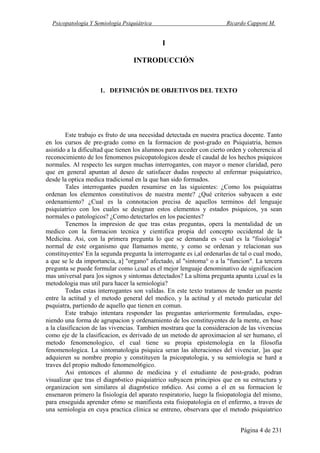 Psicopatología Y Semiología Psiquiátrica Ricardo Capponi M.
Página 4 de 231
I
INTRODUCCIÓN
1. DEFINICIÓN DE OBJETIVOS DEL TEXTO
Este trabajo es fruto de una necesidad detectada en nuestra practica docente. Tanto
en los cursos de pre-grado como en la formacion de post-grado en Psiquiatria, hemos
asistido a la dificultad que tienen los alumnos para acceder con cierto orden y coherencia al
reconocimiento de los fenomenos psicopatologicos desde el caudal de los hechos psiquicos
normales. Al respecto les surgen muchas interrogantes, con mayor o menor claridad, pero
que en general apuntan al deseo de satisfacer dudas respecto al enfermar psiquiatrico,
desde la optica medica tradicional en la que han sido formados.
Tales interrogantes pueden resumirse en las siguientes: ¿Como los psiquiatras
ordenan los elementos constitutivos de nuestra mente? ¿Qué criterios subyacen a este
ordenamiento? ¿Cual es la connotacion precisa de aquellos terminos del lenguaje
psiquiatrico con los cuales se designan estos elementos y estados psiquicos, ya sean
normales o patologicos? ¿Como detectarlos en los pacientes?
Tenemos la impresion de que tras estas preguntas, opera la mentalidad de un
medico con la formacion tecnica y cientifica propia del concepto occidental de la
Medicina. Asi, con la primera pregunta lo que se demanda es ~cual es la "fisiologia"
normal de este organismo que Ilamamos mente, y como se ordenan y relacionan sus
constituyentes' En la segunda pregunta la interrogante es i,al ordenarlas de tal o cual modo,
a que se le da importancia, a] "organo" afectado, al "sintoma° o a la "funcion". La tercera
pregunta se puede formular como i,cual es el mejor lenguaje denominativo de significacion
mas universal para ]os signos y sintomas detectados? La ultima pregunta apunta i,cual es la
metodologia mas util para hacer la semiologia?
Todas estas interrogantes son validas. En este texto tratamos de tender un puente
entre la actitud y el metodo general del medico, y la actitud y el metodo particular del
psquiatra, partiendo de aquello que tienen en comun.
Este trabajo intentara responder las preguntas anteriormente formuladas, expo-
niendo una forma de agrupacion y ordenamiento de los constituyentes de la mente, en base
a la clasificacion de las vivencias. Tambien mostrara que la consideracion de las vivencias
como eje de la clasificacion, es derivado de un metodo de aproximacion al ser humano, el
metodo fenomenologico, el cual tiene su propia epistemologia en la filosofia
fenomenologica. La sintomatologia psiquica seran las alteraciones del vivenciar, ]as que
adquieren su nombre propio y constituyen la psicopatologia, y su semiologia se hard a
traves del propio mdtodo fenomenol6gico.
Asi entonces el alumno de medicina y el estudiante de post-grado, podran
visualizar que tras el diagn6stico psiquiatrico subyacen principios que en su estructura y
organizacion son similares al diagn6stico m6dico. Asi como a el en su formacion le
ensenaron primero la fisiologia del aparato respiratorio, luego la fisiopatologia del mismo,
para enseguida aprender c6mo se manifiesta esta fisiopatologia en el enfermo, a traves de
una semiologia en cuya practica clinica se entreno, observara que el metodo psiquiatrico
 