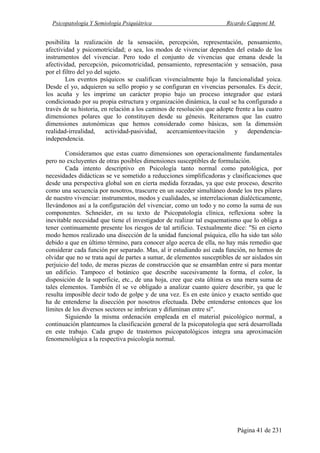 Psicopatología Y Semiología Psiquiátrica Ricardo Capponi M.
Página 41 de 231
posibilita la realización de la sensación, percepción, representación, pensamiento,
afectividad y psicomotricidad; o sea, los modos de vivenciar dependen del estado de los
instrumentos del vivenciar. Pero todo el conjunto de vivencias que emana desde la
afectividad, percepción, psicomotricidad, pensamiento, representación y sensación, pasa
por el filtro del yo del sujeto.
Los eventos psíquicos se cualifican vivencialmente bajo la funcionalidad yoica.
Desde el yo, adquieren su sello propio y se configuran en vivencias personales. Es decir,
los acuña y les imprime un carácter propio bajo un proceso integrador que estará
condicionado por su propia estructura y organización dinámica, la cual se ha configurado a
través de su historia, en relación a los caminos de resolución que adopte frente a las cuatro
dimensiones polares que lo constituyen desde su génesis. Reiteramos que las cuatro
dimensiones autonómicas que hemos considerado como básicas, son la dimensión
realidad-irrealidad, actividad-pasividad, acercamientoevitación y dependencia-
independencia.
Consideramos que estas cuatro dimensiones son operacionalmente fundamentales
pero no excluyentes de otras posibles dimensiones susceptibles de formulación.
Cada intento descriptivo en Psicología tanto normal como patológica, por
necesidades didácticas se ve sometido a reducciones simplificadoras y clasificaciones que
desde una perspectiva global son en cierta medida forzadas, ya que este proceso, descrito
como una secuencia por nosotros, trascurre en un suceder simultáneo donde los tres pilares
de nuestro vivenciar: instrumentos, modos y cualidades, se interrelacionan dialécticamente,
llevándonos así a la configuración del vivenciar, como un todo y no como la suma de sus
componentes. Schneider, en su texto de Psicopatología clínica, reflexiona sobre la
inevitable necesidad que tiene el investigador de realizar tal esquematismo que lo obliga a
tener continuamente presente los riesgos de tal artificio. Textualmente dice: "Si en cierto
modo hemos realizado una disección de la unidad funcional psíquica, ello ha sido tan sólo
debido a que en último término, para conocer algo acerca de ella, no hay más remedio que
considerar cada función por separado. Mas, al ir estudiando así cada función, no hemos de
olvidar que no se trata aquí de partes a sumar, de elementos susceptibles de ser aislados sin
perjuicio del todo, de meras piezas de construcción que se ensamblan entre sí para montar
un edificio. Tampoco el botánico que describe sucesivamente la forma, el color, la
disposición de la superficie, etc., de una hoja, cree que esta última es una mera suma de
tales elementos. También él se ve obligado a analizar cuanto quiere describir, ya que le
resulta imposible decir todo de golpe y de una vez. Es en este único y exacto sentido que
ha de entenderse la disección por nosotros efectuada. Debe entenderse entonces que los
límites de los diversos sectores se imbrican y difuminan entre sí".
Siguiendo la misma ordenación empleada en el material psicológico normal, a
continuación planteamos la clasificación general de la psicopatología que será desarrollada
en este trabajo. Cada grupo de trastornos psicopatológicos integra una aproximación
fenomenológica a la respectiva psicología normal.
 