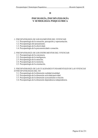 Psicopatología Y Semiología Psiquiátrica Ricardo Capponi M.
Página 42 de 231
II
PSICOLOGÍA, PSICOPATOLOGÍA
Y SEMIOLOGÍA PSIQUIÁTRICA
1. PSICOPATOLOGÍA DE LOS ELEMENTOS DEL VIVENCIAR:
1.1. Psicopatología de la sensación, percepción y representación.
1.2. Psicopatología del pensamiento.
1.3. Psicopatología de la afectividad.
1.4. Psicopatología de la psicomotricidad o conación.
2. PSICOPATOLOGÍA DE LOS INSTRUMENTOS DEL VIVENCIAR:
2.1. Psicopatología de la conciencia.
2.2. Psicopatología de la inteligencia.
2.3. Psicopatología de la atención.
2.4. Psicopatología de la memoria.
2.5. Psicopatología de la orientación.
3. PSICOPATOLOGÍA DE LAS CUALIDADES FUNDAMENTALES DE LAS VIVENCIAS
O PSICOPATOLOGÍAS DEL YO.
3.1. Psicopatología de la dimensión realidad-irrealidad.
3.2. Psicopatología de la dimensión actividad-pasividad.
3.3. Psicopatología de la dimensión acercamiento-evitación.
3.4. Psicopatología de la dimensión dependencia-independencia.
 