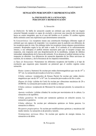 Psicopatología Y Semiología Psiquiátrica Ricardo Capponi M.
Página 43 de 231
SENSACIÓN PERCEPCIÓN Y REPRESENTACIÓN
l.a. PSICOLOGÍA DE LA SENSACIQN,
PERCEPCIÓN Y REPRESENTACIÓN
A. Sensación
a) Definición: Se habla de sensación cuando un estímulo que actúa sobre un órgano
sensorial llamado receptor es capaz de excitarlo y provocar una reacción de transmisión
hacia un centro integrador, que en el caso del hombre es el cerebro. El cerebro registra
dicho estímulo como una experiencia que denominamos sensación.
b) Características: Los receptores tienen una constitución fisiológica diferente según al
estímulo que son capaces de responder. Los receptores para la audición son diferentes de
los receptores para la vista. Sin embargo todos los receptores tienen algunas características
comunes. Responden según la ley del todo o nada. Si el estímulo es lo suficientemente
intenso, o sea sobrepasa el umbral mínimo necesario para que el receptor evoque una
respuesta, esta respuesta será una despolarización de la membrana, siempre de idéntica
intensidad, independiente de la fuerza del estímulo. Si no alcanza el umbral mínimo no hay
respuesta en absoluto. Las diferencias de sensación dependen de las fibras nerviosas en
cuestión, de su número, y de la frecuencia de los impulsos transmitidos.
c) Tipos de Sensaciones: Numeramos los diferentes receptores del hombre y el tipo de
excitación que requieren para transmitir un potencial que el cerebro registra como
sensación.
Retina: (conos y bastones) Se excitan por ondas electromagnéticas que van de 10-5
a
10-4
cm. La sensación provocada es la de luz y colores.
Células cutáneas: (corpúsculos de Krauss Pacini) Se excitan por ondas electro-
magnéticas que van de 10-4
a 10-Z
cm. La sensación provocada es de frío o calor.
Órgano de Golgi: (células de Corti) Se excitan por vibraciones mecánicas de 20 a
20.000 Hz. La sensación provocada es de sonidos y ruidos.
Células cutáneas: (corpúsculo de Meissner) Se excitan por presión. La sensación es
táctil.
Aparato vestibular: (células ciliadas) Se excitan por movimientos de la cabeza. La
sensación es de equilibrio.
Células gustativas: Se excitan por sustancias químicas en solución acuosa. La
sensación es gustativa.
Células olfativas: Se excitan por substancias químicas en forma gaseosa. La
sensación es olfativa.
Receptores propioceptivos: Se excitan por modificaciones químicas y mecánicas del
medio interno. La sensación es de presión y tensión.
Terminaciones nerviosas libres: Se excitan por aportes de energía intensa. La
sensación es de dolor.
B. Percepción
 