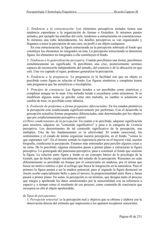 Psicopatología Y Semiología Psiquiátrica Ricardo Capponi M.
Página 45 de 231
2. Tendencia a la estructuración: Los elementos perceptivos aislados tienen una
tendencia espontánea a la organización de formas o Gestalten. Si miramos puntos
aislados, por ejemplo las estrellas del cielo, tendemos a estructurarlas en constelaciones.
Si miramos una nube detenidamente, los detalles perceptivos se van organizando y
llegamos a tener la percepción de una cara, un perfil o un objeto cualquiera.
En esta estructuración, la figura estructurada en la percepción sobresale al fondo que
constituye los elementos no integrados en ésta. La percepción estructurada se denomina
figura, los elementos no integrados a ella constituyen el fondo.
3. Tendencia a la generalización perceptiva: Cuando percibimos una forma, percibimos
simultáneamente un significado. Si percibimos una cruz, posteriormente seremos
capaces de reconocerla independiente del tamaño, del contexto o de la ubicación en que
esté. Una vez captado el signo, podemos generalizar la percepción.
4. Tendencia a la pregnancia: La pregnancia es la facilidad con que un objeto es
percibido como figura en relación al fondo. Las figuras simétricas y completas tienen
más pregnancia que las asimétricas e incompletas.
5. Principio de constancia: Las figuras tienden a ser percibidas como simétricas y
completas aunque no lo sean. Una melodía tiende a escucharse como armoniosa. Si se
modifican algunas notas se percibe como otra melodía, en cambio si solamente se
cambia de tono, es percibida como idéntica.
6. Evolución de preformas a forma pregnantes diferenciadas: En los estados primitivos
la percepción está condicionada significativamente por preformas. Con el desarrollo la
percepción actualiza formas pregnantes diferenciadas, más determinadas por los objetos
que por condicionamiento perceptivo a priori.
c) Otros condicionantes de la percepción: En cuanto a lo percibido, adquiere significación
para nosotros, adquiere un "contenido significativo" y pasa a la categoría de vivencia
perceptiva. Los determinantes de tal contenido significativo de la percepción, son
múltiples. Uno de los fundamentales es la afectividad. El estado emocional, los
sentimientos y el estado de ánimo organizan nuestra percepción, en el fondo, "vemos lo
que esperamos ver". En el mismo sentido la experiencia previa en el trayecto vital, nuestra
biografía, condiciona la percepción. Estamos más entrenados para percibir algunas cosas y
no otras. De lo percibido, algunos elementos pasan a primer plano y estructuran la figura
perceptiva. Lo postergado del panorama perceptivo, pasa a constituir el fondo que sostiene
la figura. La relación entre figura y fondo es un concepto básico de la psicología de la
Gestalt, que de hecho surgió inicialmente del estudio de la percepción. Pensemos en cuán
diferentemente es percibido un bosque por el comerciante en maderas, por el artista que
busca un motivo estético o por el ecólogo que busca la integración en la naturaleza. Para el
primero la figura pasará a ser la madera potencial, para el segundo la figura destacará un
rincón oculto especialmente bello y para el tercero, la proporcionalidad entre flora y fauna
pasará a primer plano. En suma, la percepción es un término, que designa tanto al proceso
que integra y aprehende los datos suministrados por la sensorialidad, con su referencia a
espacio y a tiempo como el resultante de ese proceso, como contenido de conciencia que
incorpora en ella al objeto aprehendido.
d) Tipos de percepciones:
1. Percepción sensorial: es la percepción real y objetiva que se obtiene y elabora con la
observación directa del estímulo que impresiona a los aparatos receptores sensoriales.
 