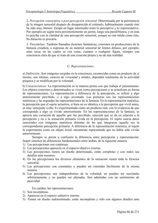 Psicopatología Y Semiología Psiquiátrica Ricardo Capponi M.
Página 46 de 231
2. Percepción consecutiva o post-percepción sensorial: Determinada por la persistencia
de la imagen sensorial después de desaparecido el estímulo, habitualmente cuando éste
ha sido muy intenso. Ocupa un lugar intermedio entre lo perceptivo y lo representativo.
Por ejemplo un sujeto mira persistentemente un jarrón, luego una pared blanca, y en ésta
lo percibe con la claridad de una percepción sensorial, aunque no tan nítida como ésta.
Su duración es precaria.
3. Pareidolias: También llamadas ilusiones fantásticas, consisten en producciones de la
fantasía creadora, a expensas de un material sensorial de límites difusos, por ejemplo;
unas rocas en las cuales se ven casas, cuerpos o cualquier figura, siempre con
conciencia clara de que se trata de una creación propia y no de una realidad.
C. Representaciones.
a) Definición: Son imágenes surgidas en la conciencia, reconocidas como un producto de sí
mismo, son íntimas, carecen de vivacidad y nitidez, dependen totalmente de la actividad
psíquica y se modifican por la voluntad.
b) Características: La representación es la materia prima con que trabaja el pensamiento.
Los objetos concretos y determinados se viven como percepciones y se actualizan en forma
de representaciones. La representación a diferencia de la percepción, se refiere a algo
anteriormente percibido, o a algo inventado. Las primeras son las representaciones
mnémicas y las segundas las representaciones de la fantasía. En la representación mnéstica,
la percepción que el sujeto actualiza, si bien no es idéntica a la percepción que vivió antes,
es muy semejante a ella. Es experimentada como un producto real, con la evidencia de que
corresponde a algo ya vivido anteriormente. En las representaciones de la fantasía, se
aprecia una variación de aquello que fue percibido, reacción que se da en relación a la
percepción y no a la sensación primaria vivida en la percepción. El sujeto asocia datos
sensoriales con imágenes mnésticas distintas de las que integraron aquella vez la
correspondiente percepción primaria. A diferencia de la representación mnéstica, el sujeto
la experimenta como un objeto irreal, meramente representado que no había sido vivido
anteriormente.
Siempre se presta a confusión la diferencia entre percepción y representación.
Jasper sintetiza las diferencias fundamentales entre ambas, de la siguiente manera:
1) Las percepciones son corpóreas.
2) Las percepciones aparecen en el espacio objetivo externo.
3) Las percepciones tienen un diseño determinado, están completas y con todos sus
detalles ante nosotros.
4) En las percepciones los diversos elementos de la sensación tienen toda la frescura
sensorial.
5) Las percepciones son constantes y pueden ser retenidas fácilmente de la misma
manera.
6) Las percepciones son independientes de la voluntad, no pueden ser suscitadas
arbitrariamente y no pueden ser alteradas. Son admitidas con un sentimiento de
pasividad.
En cambio, las representaciones:
1) Son incorpóreas.
2) Aparecen en el espacio subjetivo interno.
3) Tienen un diseño indeterminado, están incompletas y sólo con algunos detalles ante
 