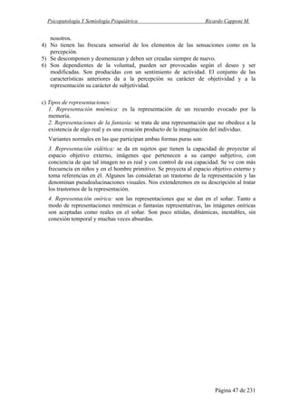 Psicopatología Y Semiología Psiquiátrica Ricardo Capponi M.
Página 47 de 231
nosotros.
4) No tienen las frescura sensorial de los elementos de las sensaciones como en la
percepción.
5) Se descomponen y desmenuzan y deben ser creadas siempre de nuevo.
6) Son dependientes de la voluntad, pueden ser provocadas según el deseo y ser
modificadas. Son producidas con un sentimiento de actividad. El conjunto de las
características anteriores da a la percepción su carácter de objetividad y a la
representación su carácter de subjetividad.
c) Tipos de representaciones:
1. Representación mnémica: es la representación de un recuerdo evocado por la
memoria.
2. Representaciones de la fantasía: se trata de una representación que no obedece a la
existencia de algo real y es una creación producto de la imaginación del individuo.
Variantes normales en las que participan ambas formas puras son:
3. Representación eidética: se da en sujetos que tienen la capacidad de proyectar al
espacio objetivo externo, imágenes que pertenecen a su campo subjetivo, con
conciencia de que tal imagen no es real y con control de esa capacidad. Se ve con más
frecuencia en niños y en el hombre primitivo. Se proyecta al espacio objetivo externo y
toma referencias en él. Algunos las consideran un trastorno de la representación y las
denominan pseudoalucinaciones visuales. Nos extenderemos en su descripción al tratar
los trastornos de la representación.
4. Representación onírica: son las representaciones que se dan en el soñar. Tanto a
modo de representaciones mnémicas o fantasías representativas, las imágenes oníricas
son aceptadas como reales en el soñar. Son poco nítidas, dinámicas, inestables, sin
conexión temporal y muchas veces absurdas.
 
