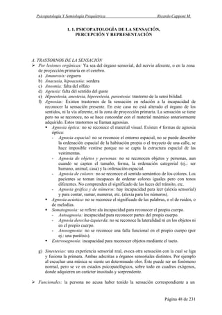 Psicopatología Y Semiología Psiquiátrica Ricardo Capponi M.
Página 48 de 231
1. 1. PSICOPATOLOGÍA DE LA SENSACIÓN,
PERCEPCIÓN Y REPRESENTACIÓN
A. TRASTORNOS DE LA SENSACIÓN
Por lesiones orgánicas: Ya sea del órgano sensorial, del nervio aferente, o en la zona
de proyección primaria en el cerebro.
a) Amaurosis: ceguera
b) Anacusia, hipoacusia: sordera
c) Anosmia: falta del olfato
d) Ageusia: falta del sentido del gusto
e) Hipoestesia, anestesia, hiperestesia, parestesia: trastorno de la sensi bilidad.
f) Agnosias: Existen trastornos de la sensación en relación a la incapacidad de
reconocer la sensación presente. En este caso no está alterado el órgano de los
sentidos, ni la vía aferente, ni la zona de proyección primaria. La sensación se tiene
pero no se reconoce, no se hace concordar con el material mnémico anteriormente
adquirido. Estos trastornos se llaman agnosias.
Agnosia óptica: no se reconoce el material visual. Existen 4 formas de agnosia
óptica:
- Agnosia espacial: no se reconoce el entorno espacial, no se puede describir
la ordenación espacial de la habitación propia o el trayecto de una calle, se
hace imposible vestirse porque no se capta la estructura espacial de las
vestimentas.
- Agnosia de objetos y personas: no se reconocen objetos y personas, aun
cuando se capten el tamaño, forma, la ordenación categorial (ej.: ser
humano, animal, casa) y la ordenación espacial.
- Agnosia de colores: no se reconoce el sentido semántico de los colores. Los
pacientes se tornan incapaces de ordenar colores iguales pero con tonos
diferentes. No comprenden el significado de las luces del tránsito, etc.
- Agnosia gráfica y de números: hay incapacidad para leer (alexia sensorial)
y para contar, sumar, numerar, etc. (alexia para los números).
Agnosia acústica: no se reconoce el significado de las palabras, o el de ruidos, o
de melodías.
Somatognosia: se refiere ala incapacidad para reconocer el propio cuerpo.
- Autoagnosia: incapacidad para reconocer partes del propio cuerpo.
- Agnosia derecha-izquierda: no se reconoce la lateralidad ni en los objetos ni
en el propio cuerpo.
- Anosognosia: no se reconoce una falla funcional en el propio cuerpo (por
ej.: una parálisis).
Estereoagnosia: incapacidad para reconocer objetos mediante el tacto.
g) Sinestesias: una experiencia sensorial real, evoca otra sensación con la cual se liga
y fusiona la primera. Ambas adscritas a órganos sensoriales distintos. Por ejemplo
al escuchar una música se siente un determinado olor. Éste puede ser un fenómeno
normal, pero se ve en estados psicopatológicos, sobre todo en cuadros exógenos,
donde adquieren un carácter inusitado y sorprendente.
Funcionales: la persona no acusa haber tenido la sensación correspondiente a un
 