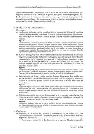 Psicopatología Y Semiología Psiquiátrica Ricardo Capponi M.
Página 49 de 231
determinado estímulo. Generalmente tiene relación con una vivencia traumatizante que
impediría el registro de la sensación. Cegueras psicógenas, sorderas psicógenas, etc.
En los trastornos disociativos y conversivos se pueden presentar alteraciones de la
sensación muy similares a los causados por motivos orgánicos. Agnosias funcionales,
amaurosis funcionales, hipoacusias funcionales, etc.
B. TRASTORNOS DE LA PERCEPCIÓN
Cuantitativos
a) Aceleración de la percepción: cuando existe un aumento del número de unidades
de percepción por unidad de tiempo. Si bien se captan mayor número de estímulos,
hay menor fijación mnémica y mayor riesgo de error perceptivo (habitualmente
ilusión).
Ejemplo:
Una paciente en fase maniacal reaccionaba frente al auditorio localizando rápidamente cualquier
movimiento de las personas presentes, que para cualquiera hubiera pasado desapercibido. Atenta a
todos los gestos, percibiendo todos los detalles en las expresiones y en las vestimentas para hacer
algún comentario irónico. Mantenía el diálogo con el entrevistador y al mismo tiempo daba la
impresión que registraba los comentarios que hacían en voz baja los asistentes. Entendía
rápidamente las preguntas y contestaba sin vacilación.
b) Retardo de la percepción: cuando existe una disminución del número de unidades
de percepción por unidad de tiempo. Es frecuente que se le agregue menor fijación
mnémica, con mayor riesgo de error perceptivo (habitualmente ilusiones), ya que
no se logra una buena percepción de conjunto. Recordamos algo en cuanto a su
relación témporo-espacial con otras cosas percibidas. La pérdida de la "visión de
conjunto" induce a error.
Ejemplo:
Una paciente deprimida refiere espontáneamente "me siento muy lenta, me cuesta entender lo que
me preguntaban. Cuando han terminado la pregunta yo todavía estoy captando la primera frase"
"antes era más rápida para entender, si hasta las películas de la tele no las puedo seguir".
c) Intensificación de la percepción: también llamada hiperestesia, los sonidos son
vivamente oídos, los colores luminosamente vistos. Una teja roja parece una llama,
el acto de cerrar una puerta retumba como cañonazo, el sonido del viento es
tempestuoso.
Ejemplo:
Un paciente bipolar, de actividad pintor, refiere que los cuadros que realiza estando exaltado "son de
tonos muchos más ricos y variados. Cuando estoy deprimido distingo 4 ó 5 variedades de color
amarillo. Cuando me pongo maniaco uso como veinte tonalida des que las percibo muy distintas
unas de otras".
d) Debilitamiento de la percepción: la intensidad de la percepción está reducida. Los
colores se ven más parejos, el mundo circundante parece más obscuro y apagado, la
música se escucha monótona, las comidas sin sabor.
Ejemplo:
Una paciente deprimida señala que su vida ha perdido el atractivo "antes me gustaba salir a caminar
por el parque cerca de mi casa, me relajaba, lo encontraba hermoso. Ahora me parece sin gracia,
como si siempre estuviera nublado".
Cualitativas
a) Ilusiones: es la percepción falseada o distorsionada de un objeto real. Esta
deformación se da en relación a la atención, afectividad y a la conciencia. Por ello,
Jaspers las clasificó en:
Ilusiones por inatención: el debilitamiento de la atención dificulta la captación
 