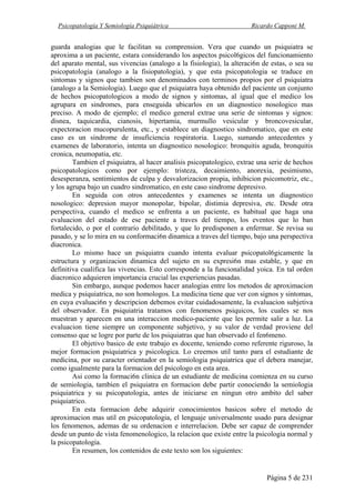 Psicopatología Y Semiología Psiquiátrica Ricardo Capponi M.
Página 5 de 231
guarda analogias que le facilitan su comprension. Vera que cuando un psiquiatra se
aproxima a un paciente, estara considerando los aspectos psicol6gicos del funcionamiento
del aparato mental, sus vivencias (analogo a la fisiologia), la alteraci6n de estas, o sea su
psicopatologia (analogo a la fisiopatologia), y que esta psicopatologia se traduce en
sintomas y signos que tambien son denominados con terminos propios por el psiquiatra
(analogo a la Semiologia). Luego que el psiquiatra haya obtenido del paciente un conjunto
de hechos psicopatologicos a modo de signos y sintomas, al igual que el medico los
agrupara en sindromes, para enseguida ubicarlos en un diagnostico nosologico mas
preciso. A modo de ejemplo; el medico general extrae una serie de sintomas y signos:
disnea, taquicardia, cianosis, hipertamia, murmullo vesicular y broncovesicular,
expectoracion mucopurulenta, etc., y establece un diagnostico sindromatico, que en este
caso es un sindrome de insuficiencia respiratoria. Luego, sumando antecedentes y
examenes de laboratorio, intenta un diagnostico nosologico: bronquitis aguda, bronquitis
cronica, neumopatia, etc.
Tambien el psiquiatra, al hacer analisis psicopatologico, extrae una serie de hechos
psicopatologicos como por ejemplo: tristeza, decaimiento, anorexia, pesimismo,
desesperanza, sentimientos de culpa y desvalorizacion propia, inhibicion psicomotriz, etc.,
y los agrupa bajo un cuadro sindromatico, en este caso sindrome depresivo.
En seguida con otros antecedentes y examenes se intenta un diagnostico
nosologico: depresion mayor monopolar, bipolar, distimia depresiva, etc. Desde otra
perspectiva, cuando el medico se enfrenta a un paciente, es habitual que haga una
evaluacion del estado de ese paciente a traves del tiempo, los eventos que lo ban
fortalecido, o por el contrario debilitado, y que lo predisponen a enfermar. Se revisa su
pasado, y se lo mira en su conformaci6n dinamica a traves del tiempo, bajo una perspectiva
diacronica.
Lo mismo hace un psiquiatra cuando intenta evaluar psicopatol6gicamente la
estructura y organizacion dinamica del sujeto en su expresi6n mas estable, y que en
definitiva cualifica las vivencias. Esto corresponde a la funcionalidad yoica. En tal orden
diacronico adquieren importancia crucial las experiencias pasadas.
Sin embargo, aunque podemos hacer analogias entre los metodos de aproximacion
medica y psiquiatrica, no son homologos. La medicina tiene que ver con signos y sintomas,
en cuya evaluaci6n y descripcion debemos evitar cuidadosamente, la evaluacion subjetiva
del observador. En psiquiatria tratamos con fenomenos psiquicos, los cuales se nos
muestran y aparecen en una interaccion medico-paciente que les permite salir a luz. La
evaluacion tiene siempre un componente subjetivo, y su valor de verdad proviene del
consenso que se logre por parte de los psiquiatras que han observado el fen6meno.
El objetivo basico de este trabajo es docente, teniendo como referente riguroso, la
mejor formacion psiquiatrica y psicologica. Lo creemos util tanto para el estudiante de
medicina, por su caracter orientador en la semiologia psiquiatrica que el debera manejar,
como igualmente para la formacion del psicologo en esta area.
Asi como la formaci6n clinica de un estudiante de medicina comienza en su curso
de semiologia, tambien el psiquiatra en formacion debe partir conociendo la semiologia
psiquiatrica y su psicopatologia, antes de iniciarse en ningun otro ambito del saber
psiquiatrico.
En esta formacion debe adquirir conocimientos basicos sobre el metodo de
aproximacion mas util en psicopatologia, el lenguaje universalmente usado para designar
los fenomenos, ademas de su ordenacion e interrelacion. Debe ser capaz de comprender
desde un punto de vista fenomenologico, la relacion que existe entre la psicologia normal y
la psicopatologia.
En resumen, los contenidos de este texto son los siguientes:
 